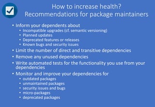 How to increase health?
Recommendations for package maintainers
• Inform your dependents about
• Incompatible upgrades (cf. semantic versioning)
• Planned updates
• Deprecated features or releases
• Known bugs and security issues
• Limit the number of direct and transitive dependencies
• Remove any unused dependencies
• Write automated tests for the functionality you use from your
dependencies
• Monitor and improve your dependencies for
• outdated packages
• unmaintained packages
• security issues and bugs
• micro-packages
• deprecated packages
 