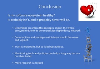 Conclusion
Is my software ecosystem healthy?
It probably isn’t, and it probably never will be.
• Depending on unhealthy packages impact the whole
ecosystem due to its dense package dependency network
• Communities and package maintainers should be aware
and vigilant.
• Trust is important, but so is being cautious.
• Monitoring tools and policies can help a long way but are
no silver bullet.
• More research is needed
 