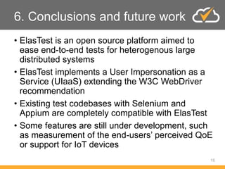 6. Conclusions and future work
• ElasTest is an open source platform aimed to
ease end-to-end tests for heterogenous large
distributed systems
• ElasTest implements a User Impersonation as a
Service (UIaaS) extending the W3C WebDriver
recommendation
• Existing test codebases with Selenium and
Appium are completely compatible with ElasTest
• Some features are still under development, such
as measurement of the end-users’ perceived QoE
or support for IoT devices
16
 