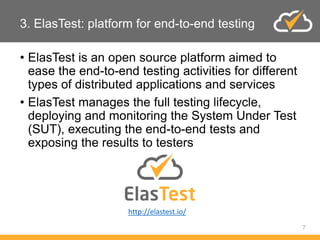 3. ElasTest: platform for end-to-end testing
• ElasTest is an open source platform aimed to
ease the end-to-end testing activities for different
types of distributed applications and services
• ElasTest manages the full testing lifecycle,
deploying and monitoring the System Under Test
(SUT), executing the end-to-end tests and
exposing the results to testers
7
http://elastest.io/
 