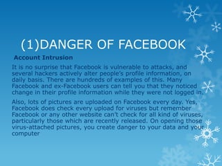 (1)DANGER OF FACEBOOK
Account Intrusion
It is no surprise that Facebook is vulnerable to attacks, and
several hackers actively alter people’s profile information, on
daily basis. There are hundreds of examples of this. Many
Facebook and ex-Facebook users can tell you that they noticed
change in their profile information while they were not logged in.
Also, lots of pictures are uploaded on Facebook every day. Yes,
Facebook does check every upload for viruses but remember
Facebook or any other website can’t check for all kind of viruses,
particularly those which are recently released. On opening those
virus-attached pictures, you create danger to your data and your
computer
 