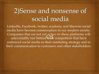 LinkedIn, Facebook, twitter, academy and likewise social
media have become commonplace in our modern society.
Companies that are not yet active on these platforms will
unavoidably run behind their competitors that have
embraced social media in their marketing strategy and in
their communication to customers and other stakeholders.
 