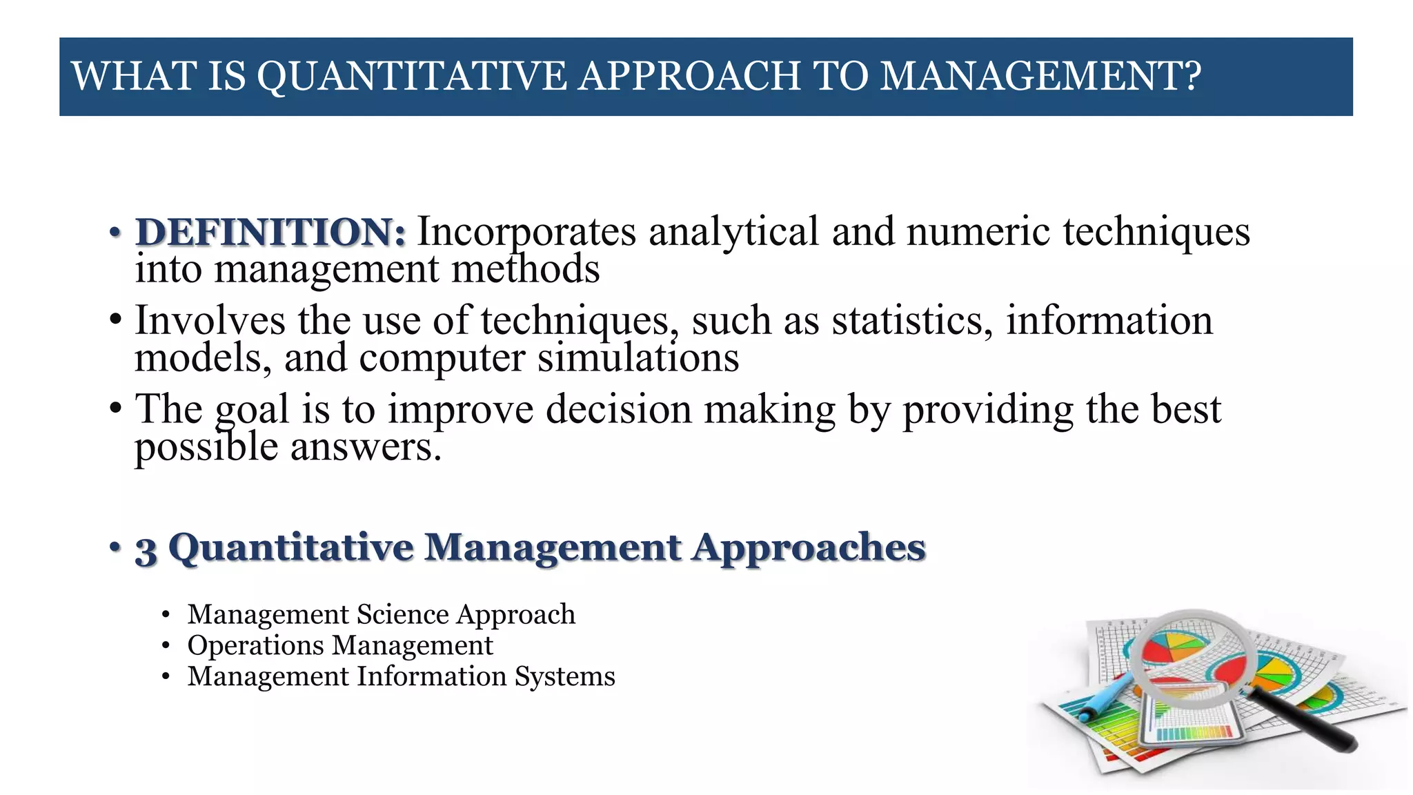 WHAT IS QUANTITATIVE APPROACH TO MANAGEMENT?
• DEFINITION: Incorporates analytical and numeric techniques
into management methods
• Involves the use of techniques, such as statistics, information
models, and computer simulations
• The goal is to improve decision making by providing the best
possible answers.
• 3 Quantitative Management Approaches
• Management Science Approach
• Operations Management
• Management Information Systems