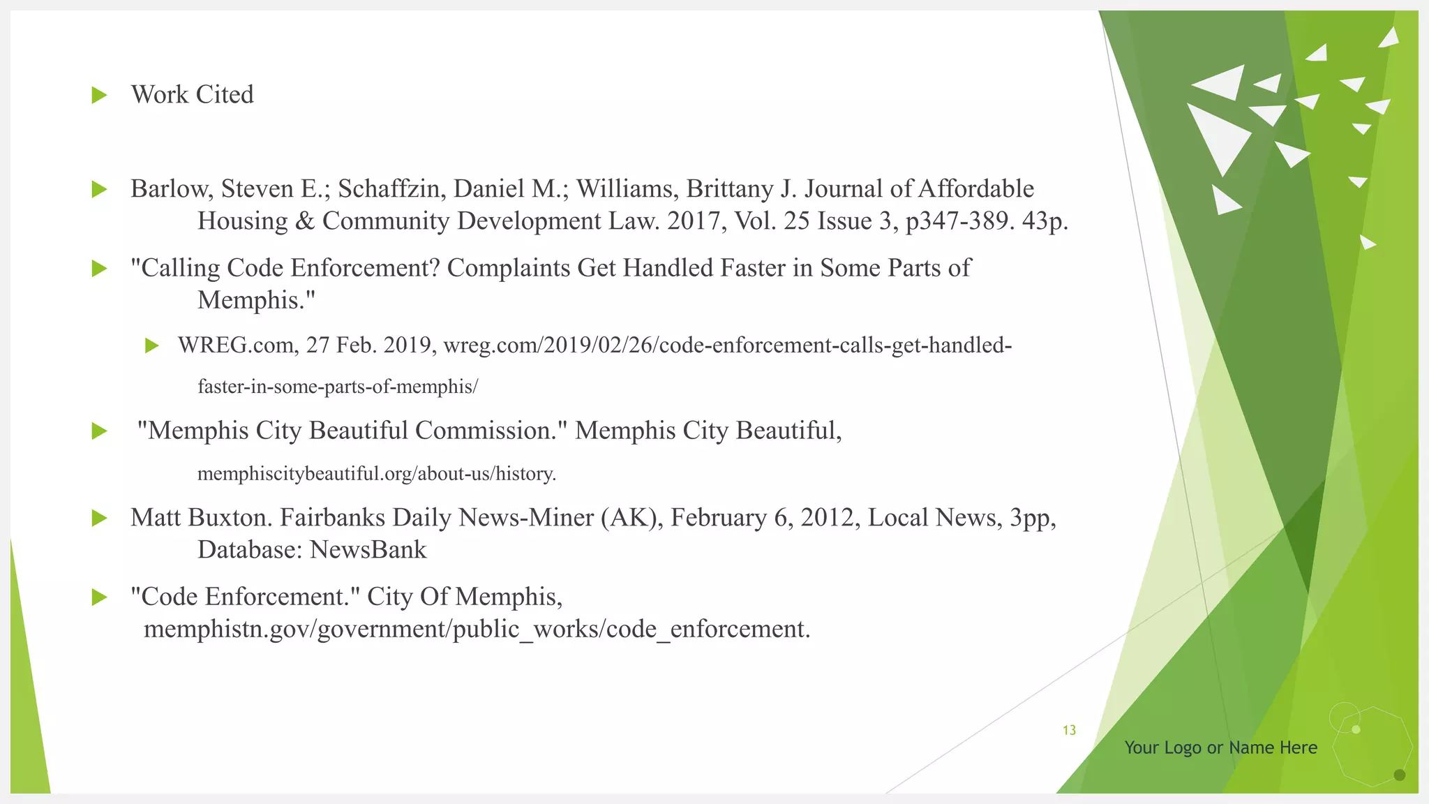 Your Logo or Name Here
 Work Cited
 Barlow, Steven E.; Schaffzin, Daniel M.; Williams, Brittany J. Journal of Affordable
Housing & Community Development Law. 2017, Vol. 25 Issue 3, p347-389. 43p.
 "Calling Code Enforcement? Complaints Get Handled Faster in Some Parts of
Memphis."
 WREG.com, 27 Feb. 2019, wreg.com/2019/02/26/code-enforcement-calls-get-handled-
faster-in-some-parts-of-memphis/
 "Memphis City Beautiful Commission." Memphis City Beautiful,
memphiscitybeautiful.org/about-us/history.
 Matt Buxton. Fairbanks Daily News-Miner (AK), February 6, 2012, Local News, 3pp,
Database: NewsBank
 "Code Enforcement." City Of Memphis,
memphistn.gov/government/public_works/code_enforcement.
13
 