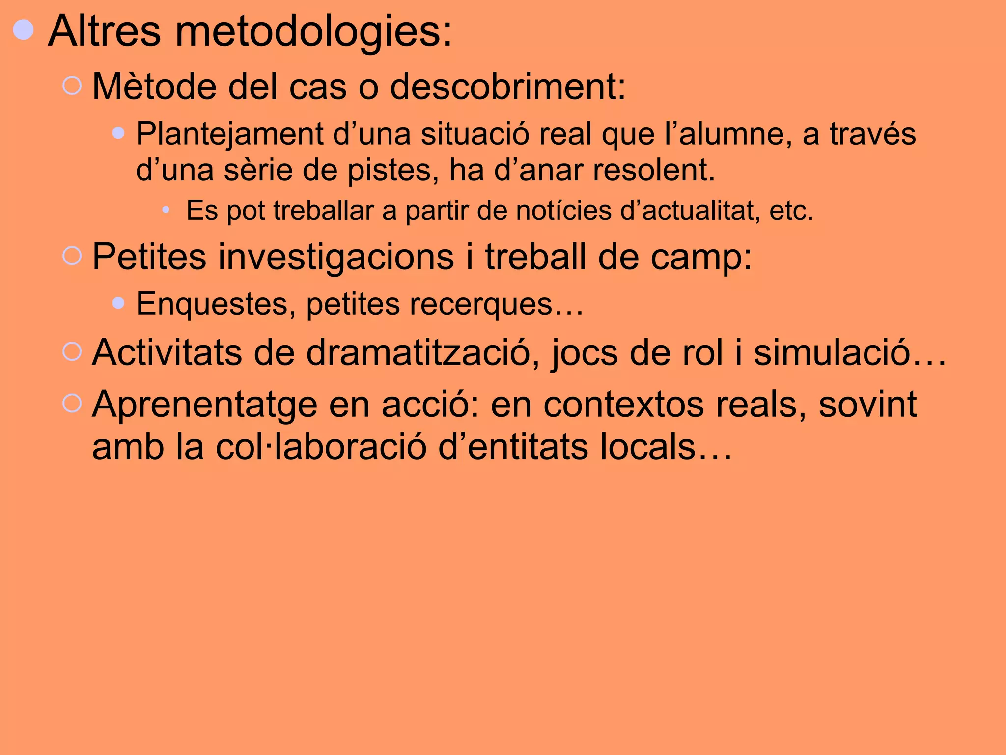 Altres metodologies:  Mètode del cas o descobriment: Plantejament d’una situació real que l’alumne, a través d’una sèrie de pistes, ha d’anar resolent.  Es pot treballar a partir de notícies d’actualitat, etc.  Petites investigacions i treball de camp: Enquestes, petites recerques… Activitats de dramatització, jocs de rol i simulació… Aprenentatge en acció: en contextos reals, sovint amb la col·laboració d’entitats locals… 