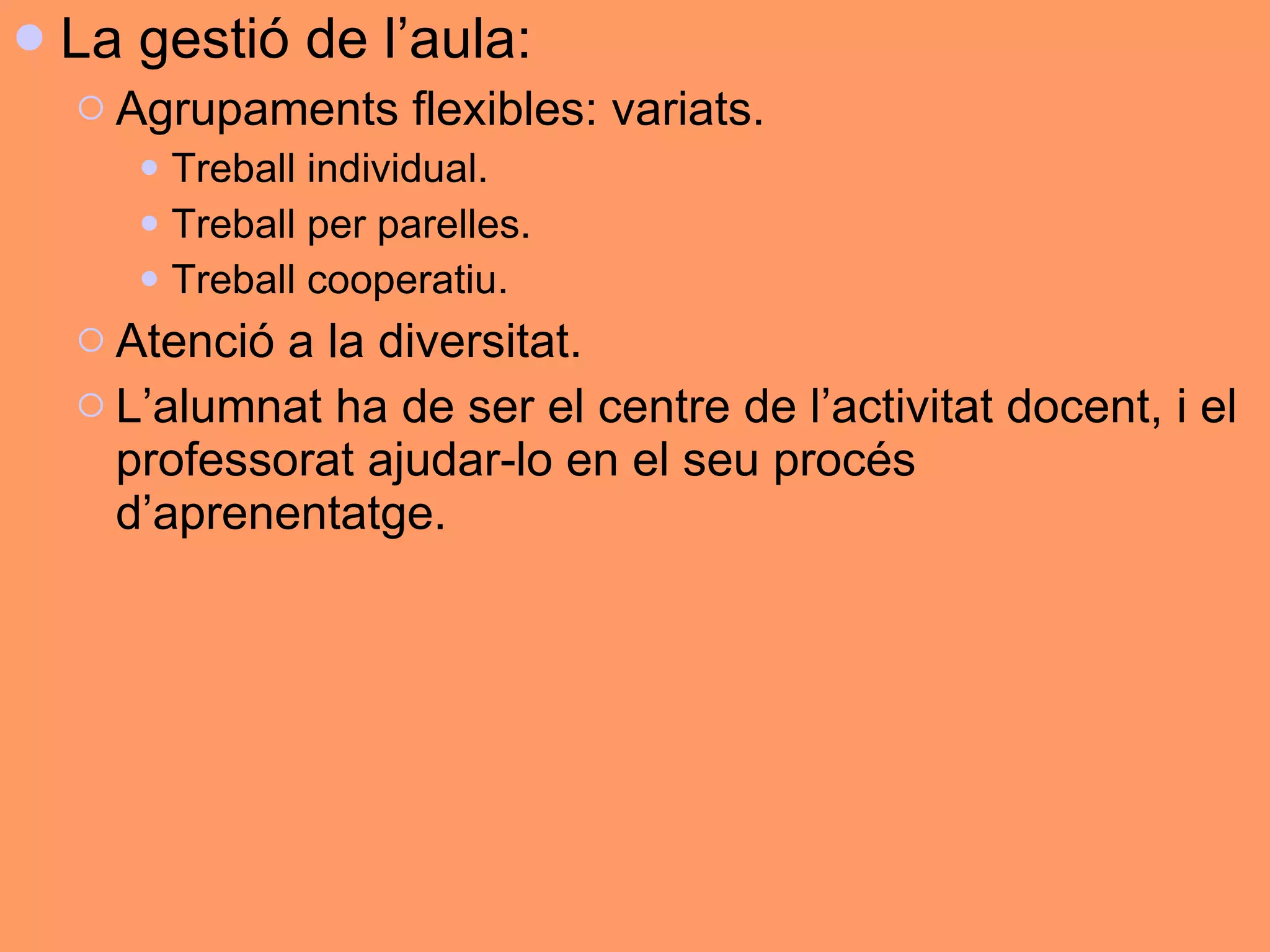 La gestió de l’aula: Agrupaments flexibles: variats.  Treball individual. Treball per parelles.  Treball cooperatiu.  Atenció a la diversitat. L’alumnat ha de ser el centre de l’activitat docent, i el professorat ajudar-lo en el seu procés d’aprenentatge. 