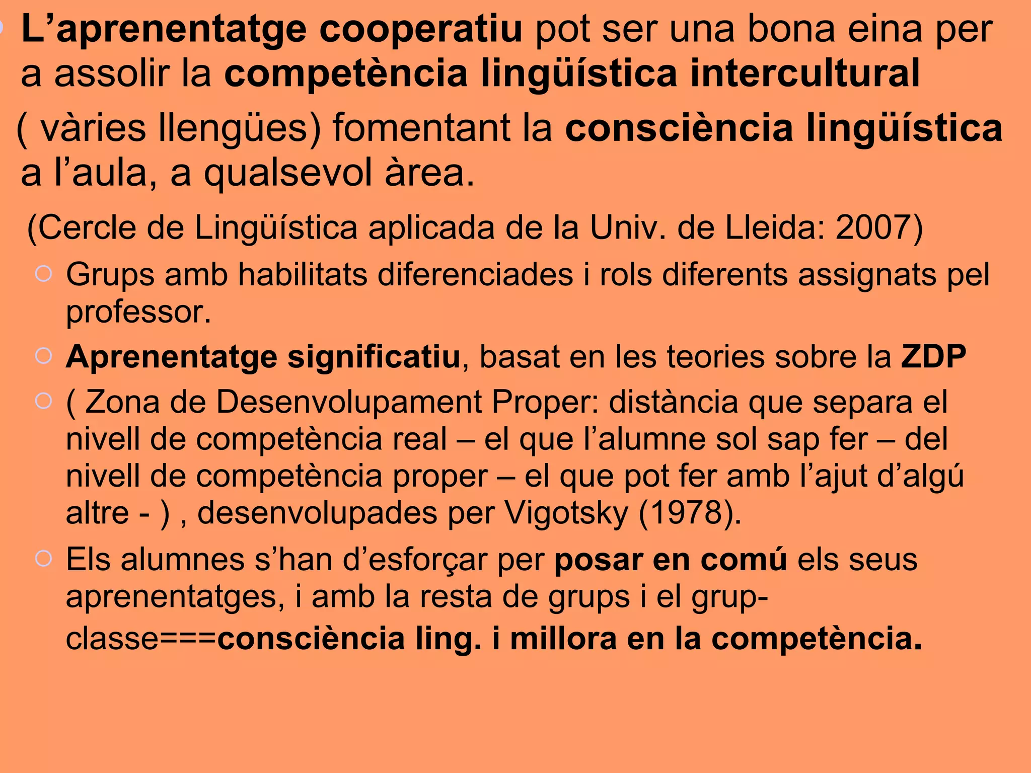 L’aprenentatge cooperatiu  pot ser una bona eina per a assolir la  competència lingüística intercultural   ( vàries llengües) fomentant la  consciència lingüística  a l’aula, a qualsevol àrea.  (Cercle de Lingüística aplicada de la Univ. de Lleida: 2007) Grups amb habilitats diferenciades i rols diferents assignats pel professor. Aprenentatge significatiu , basat en les teories sobre la  ZDP   ( Zona de Desenvolupament Proper: distància que separa el nivell de competència real – el que l’alumne sol sap fer – del nivell de competència proper – el que pot fer amb l’ajut d’algú altre - ) , desenvolupades per Vigotsky (1978). Els alumnes s’han d’esforçar per  posar en comú  els seus aprenentatges, i amb la resta de grups i el grup-classe=== consciència ling. i millora en la competència .  