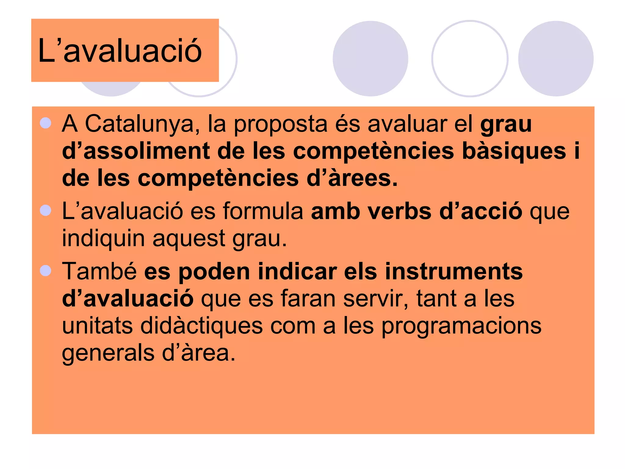 L’avaluació A Catalunya, la proposta és avaluar el  grau d’assoliment de les competències bàsiques i de les competències d’àrees. L’avaluació es formula  amb verbs d’acció  que indiquin aquest grau.  També  es poden indicar els instruments d’avaluació  que es faran servir, tant a les unitats didàctiques com a les programacions generals d’àrea.  