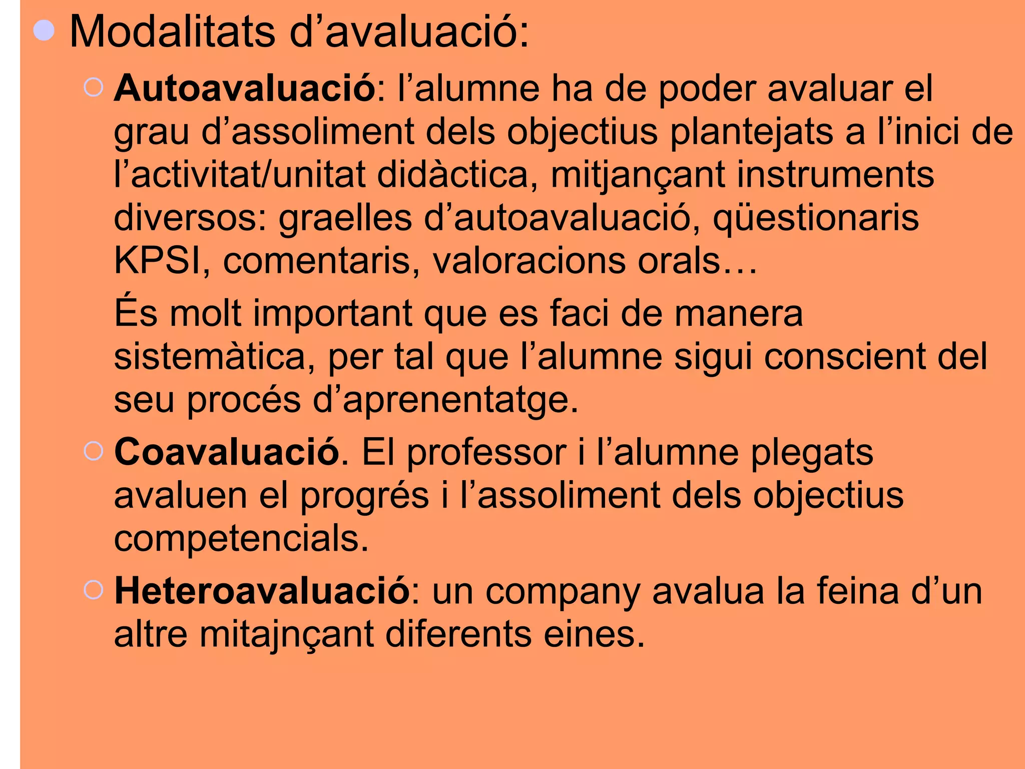 Modalitats d’avaluació: Autoavaluació : l’alumne ha de poder avaluar el grau d’assoliment dels objectius plantejats a l’inici de l’activitat/unitat didàctica, mitjançant instruments diversos: graelles d’autoavaluació, qüestionaris KPSI, comentaris, valoracions orals… És molt important que es faci de manera sistemàtica, per tal que l’alumne sigui conscient del seu procés d’aprenentatge.  Coavaluació . El professor i l’alumne plegats avaluen el progrés i l’assoliment dels objectius competencials.  Heteroavaluació : un company avalua la feina d’un altre mitajnçant diferents eines.  