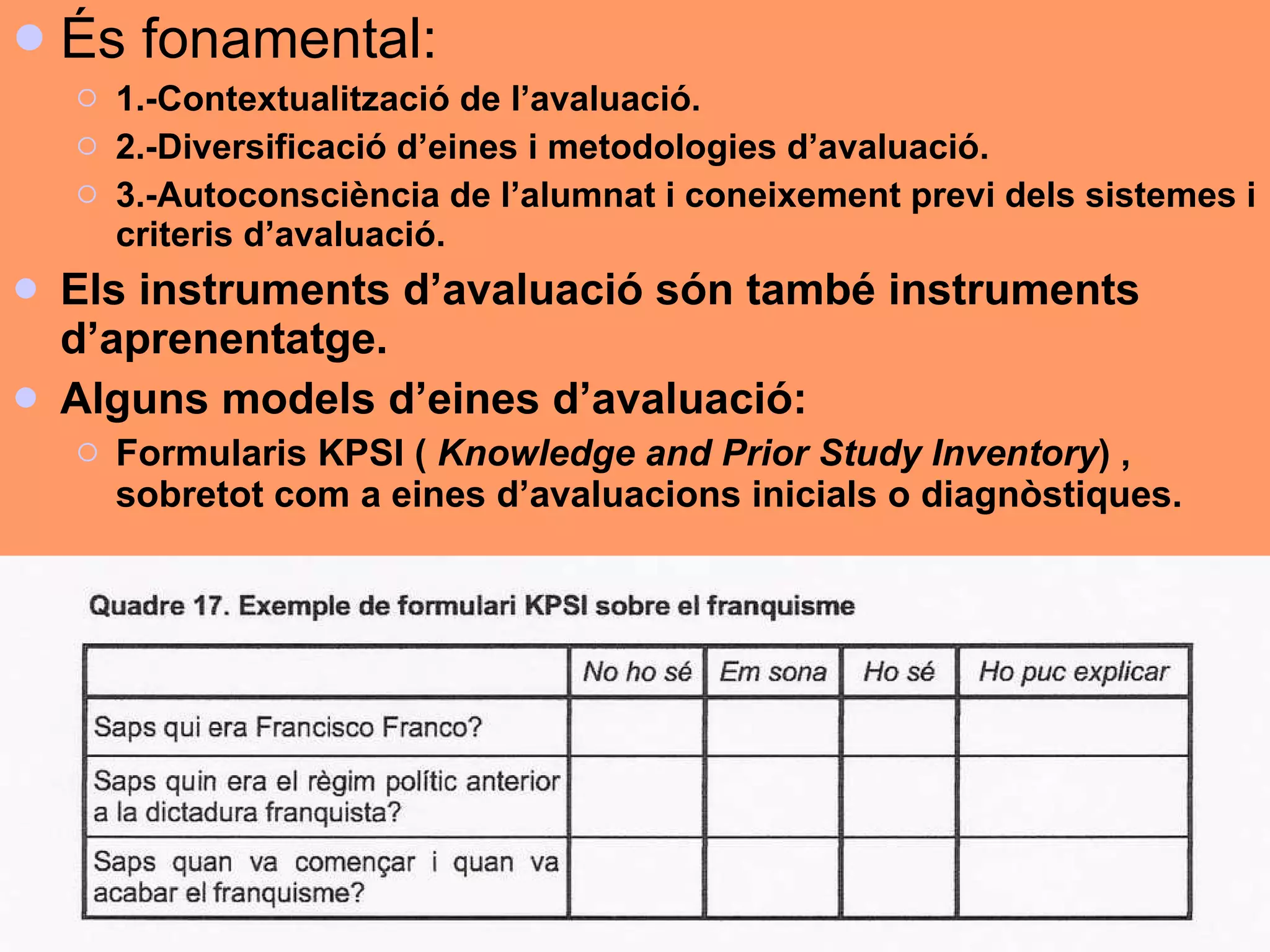 És fonamental: 1.-Contextualització de l’avaluació. 2.-Diversificació d’eines i metodologies d’avaluació. 3.-Autoconsciència de l’alumnat i coneixement previ dels sistemes i criteris d’avaluació. Els instruments d’avaluació són també instruments d’aprenentatge. Alguns models d’eines d’avaluació: Formularis KPSI (  Knowledge and Prior Study Inventory ) , sobretot com a eines d’avaluacions inicials o diagnòstiques. 