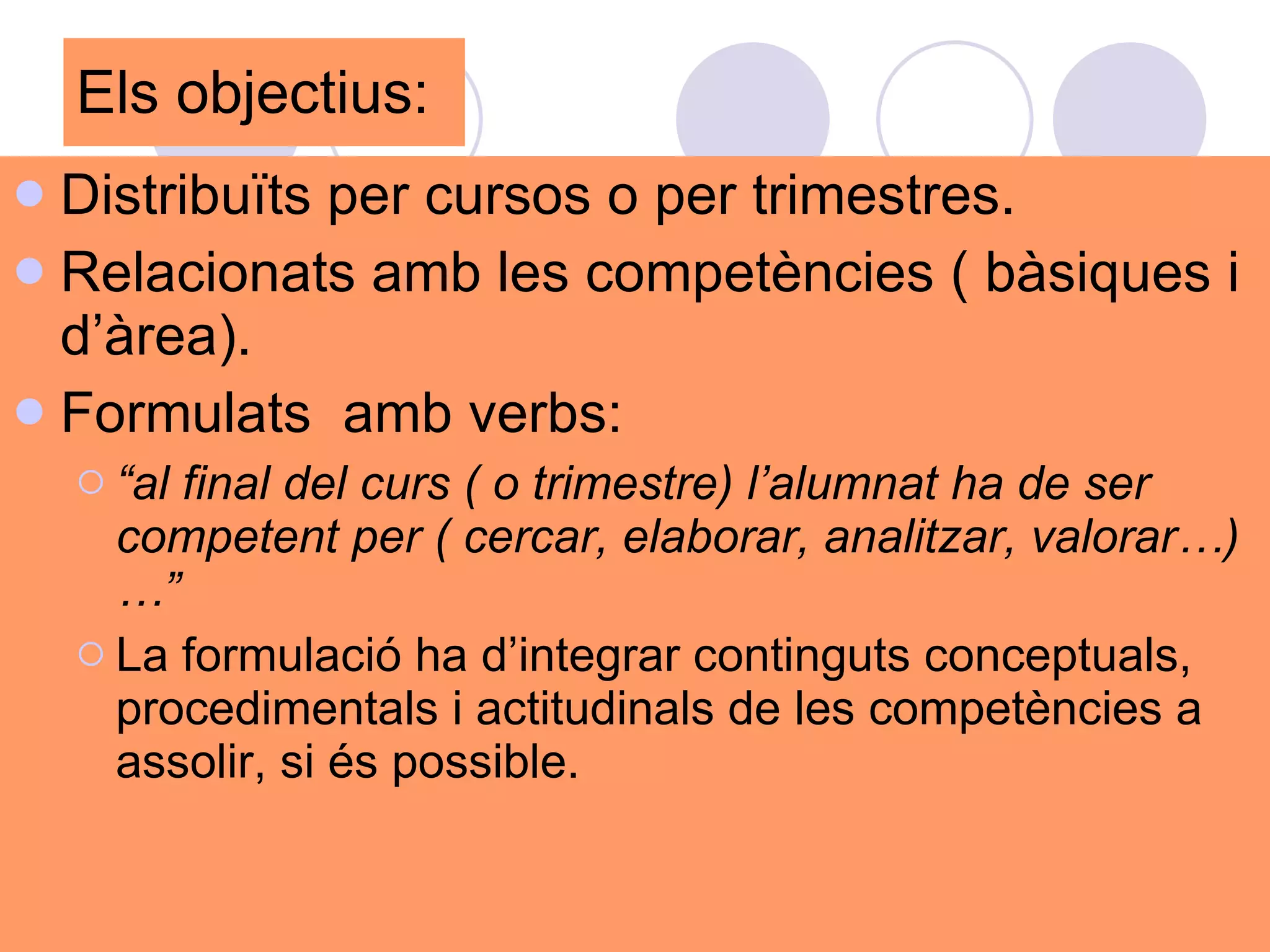 Els objectius:  Distribuïts per cursos o per trimestres.  Relacionats amb les competències ( bàsiques i d’àrea). Formulats  amb verbs: “ al final del curs ( o trimestre) l’alumnat ha de ser competent per ( cercar, elaborar, analitzar, valorar…)…” La formulació ha d’integrar continguts conceptuals, procedimentals i actitudinals de les competències a assolir, si és possible.  
