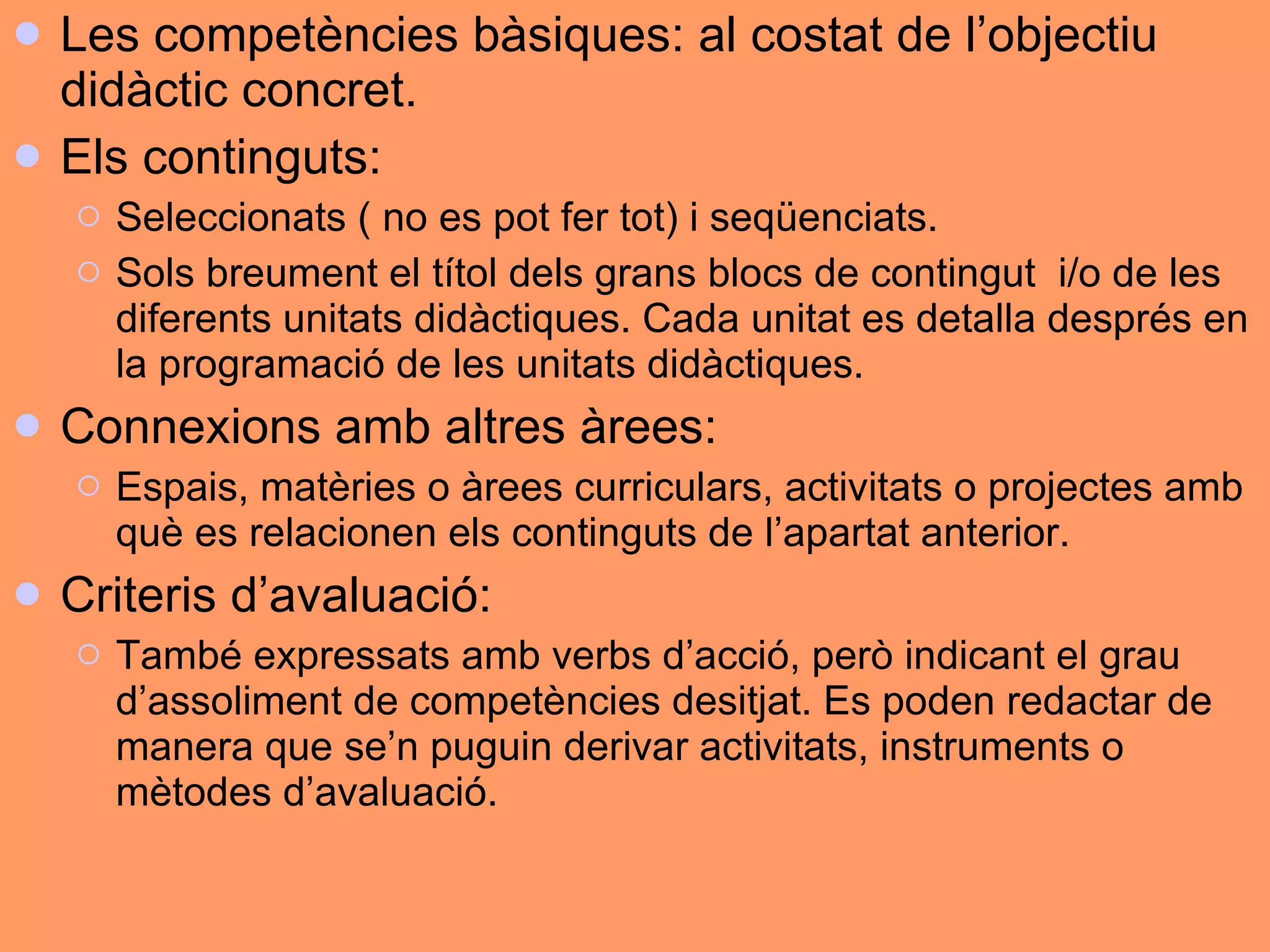 Les competències bàsiques: al costat de l’objectiu didàctic concret.  Els continguts:  Seleccionats ( no es pot fer tot) i seqüenciats.  Sols breument el títol dels grans blocs de contingut  i/o de les diferents unitats didàctiques. Cada unitat es detalla després en la programació de les unitats didàctiques.  Connexions amb altres àrees:  Espais, matèries o àrees curriculars, activitats o projectes amb què es relacionen els continguts de l’apartat anterior.  Criteris d’avaluació:  També expressats amb verbs d’acció, però indicant el grau d’assoliment de competències desitjat. Es poden redactar de manera que se’n puguin derivar activitats, instruments o mètodes d’avaluació.  