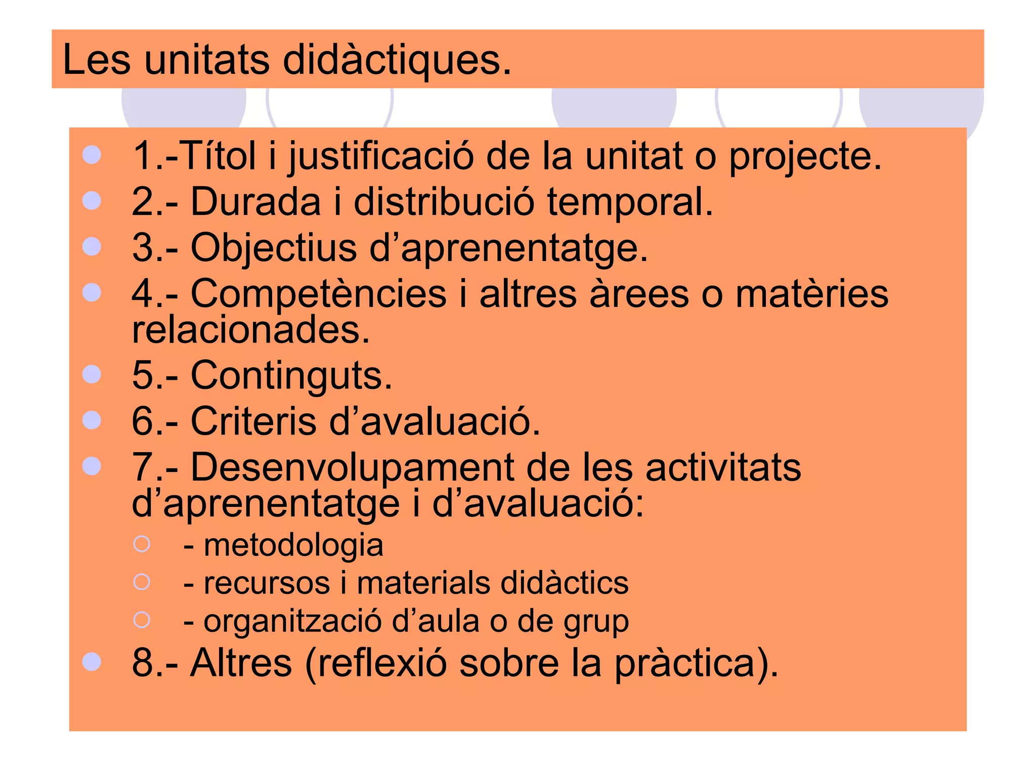 Les unitats didàctiques.  1.-Títol i justificació de la unitat o projecte. 2.- Durada i distribució temporal. 3.- Objectius d’aprenentatge. 4.- Competències i altres àrees o matèries relacionades. 5.- Continguts. 6.- Criteris d’avaluació. 7.- Desenvolupament de les activitats d’aprenentatge i d’avaluació:  - metodologia - recursos i materials didàctics - organització d’aula o de grup 8.- Altres (reflexió sobre la pràctica). 