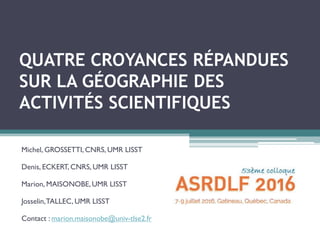 QUATRE CROYANCES RÉPANDUES
SUR LA GÉOGRAPHIE DES
ACTIVITÉS SCIENTIFIQUES
Michel, GROSSETTI, CNRS, UMR LISST
Denis, ECKERT, CNRS, UMR LISST
Marion, MAISONOBE, UMR LISST
Josselin,TALLEC, UMR LISST
Contact : marion.maisonobe@univ-tlse2.fr
 