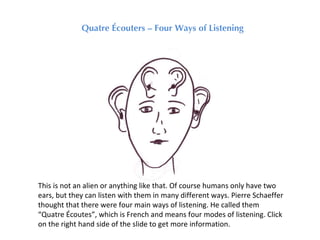 Quatre Écouters – Four Ways of Listening




This is not an alien or anything like that. Of course humans only have two
ears, but they can listen with them in many different ways. Pierre Schaeffer
thought that there were four main ways of listening. He called them
“Quatre Écoutes”, which is French and means four modes of listening. Click
on the right hand side of the slide to get more information.
 