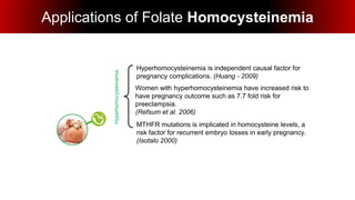 Applications of Folate Homocysteinemia
Hyperhomocysteinemia
MTHFR mutations is implicated in homocysteine levels, a
risk factor for recurrent embryo losses in early pregnancy.
(Isotalo 2000)
Hyperhomocysteinemia is independent causal factor for
pregnancy complications. (Huang - 2009)
Women with hyperhomocysteinemia have increased risk to
have pregnancy outcome such as 7.7 fold risk for
preeclampsia.
(Refsum et al. 2006)
 