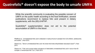 Quatrefolic® doesn’t expose the body to unsafe UMFA
While the scientific community is evaluating the possible concern of
UMFA on the public health according to the food fortification, several
publications recommend to replace folic acid present in dietary
supplements, with the (6S)-5-MTHF.
Quatrefolic® supplementation does not aid to the potential
accumulation of UMFA in the blood.
Pfeiffel et al., “Unmetabolized folic acid is detected in nearly all serum samples from US children, adolescents,
and adults.” J Nutr 2015
Obeid et al., “Serum unmetabolized folic acid: the straw that broke dihydrofolate reductase's back?” J Nutr
2015
Obeid et al., “Folic acid causes higher prevalence of detectable unmetabolized folic acid in serum than B-
complex: a randomized trial.” Eur. J Nutr 2015
 