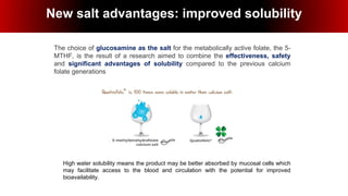High water solubility means the product may be better absorbed by mucosal cells which
may facilitate access to the blood and circulation with the potential for improved
bioavailability.
New salt advantages:
improved solubility
The choice of glucosamine as the salt for the metabolically active folate, the 5-
MTHF, is the result of a research aimed to combine the effectiveness, safety
and significant advantages of solubility compared to the previous calcium
folate generations
New salt advantages: improved solubility
 