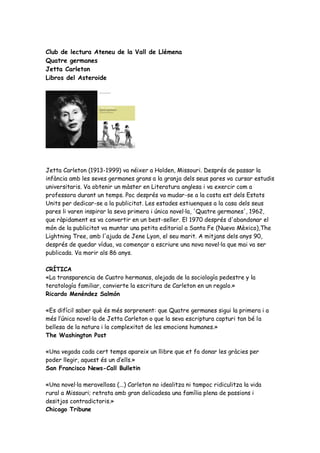 Club de lectura Ateneu de la Vall de Llémena
Quatre germanes
Jetta Carleton
Libros del Asteroide




Jetta Carleton (1913-1999) va néixer a Holden, Missouri. Després de passar la
infància amb les seves germanes grans a la granja dels seus pares va cursar estudis
universitaris. Va obtenir un màster en Literatura anglesa i va exercir com a
professora durant un temps. Poc després va mudar-se a la costa est dels Estats
Units per dedicar-se a la publicitat. Les estades estiuenques a la casa dels seus
pares li varen inspirar la seva primera i única novel·la, 'Quatre germanes', 1962,
que ràpidament es va convertir en un best-seller. El 1970 després d'abandonar el
món de la publicitat va muntar una petita editorial a Santa Fe (Nuevo Mèxico),The
Lightning Tree, amb l'ajuda de Jene Lyon, el seu marit. A mitjans dels anys 90,
després de quedar vídua, va començar a escriure una nova novel·la que mai va ser
publicada. Va morir als 86 anys.

CRÍTICA
«La transparencia de Cuatro hermanas, alejada de la sociología pedestre y la
teratología familiar, convierte la escritura de Carleton en un regalo.»
Ricardo Menéndez Salmón

«Es difícil saber què és més sorprenent: que Quatre germanes sigui la primera i a
més l’única novel·la de Jetta Carleton o que la seva escriptura capturi tan bé la
bellesa de la natura i la complexitat de les emocions humanes.»
The Washington Post

«Una vegada cada cert temps apareix un llibre que et fa donar les gràcies per
poder llegir, aquest és un d’ells.»
San Francisco News-Call Bulletin

«Una novel·la meravellosa (...) Carleton no idealitza ni tampoc ridiculitza la vida
rural a Missouri; retrata amb gran delicadesa una família plena de passions i
desitjos contradictoris.»
Chicago Tribune
 