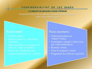 C O N F I D E N C IALI TAT

DE

LES

DADE S

La selecció de personal a través d’Internet

Escenaris futurs de la selecció de personal per Internet
amb nous entorns web

Noves eines

Nous escenaris

• Telèfon mòbil
• Xarxes locals (ex. Facebook i
myspace)
• Bases de dades de contactes on
line (ex. Xing i Linkedin)
• Blocs (ex. Oposblog.com)
• Geoposicionament (ex. Jobloft)

• Videocurrículum (ex.
VideoCVtube)
• Formularis virtuals i entrevistes
per videoconferència
• Realitat virtual
• Fires d’ocupació virtual
• Programes de software específic

 
