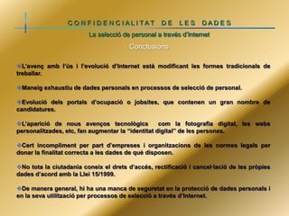 C O N F I D E N C IALI TAT

DE

LES

DADE S

La selecció de personal a través d’Internet

Conclusions
L’avenç amb l’ús i l’evolució d’Internet està modificant les formes tradicionals de
treballar.
Maneig exhaustiu de dades personals en processos de selecció de personal.
Evolució dels portals d’ocupació o jobsites, que contenen un gran nombre de
candidatures.
L’aparició de nous avenços tecnològics
com la fotografia digital, les webs
personalitzades, etc, fan augmentar la “identitat digital” de les persones.
Cert incompliment per part d’empreses i organitzacions de les normes legals per
donar la finalitat correcta a les dades de què disposen.

No tota la ciutadania coneix el drets d’accés, rectificació i cancel·lació de les pròpies
dades d’acord amb la Llei 15/1999.
De manera general, hi ha una manca de seguretat en la protecció de dades personals i
en la seva utilització per processos de selecció a través d’Internet.

 