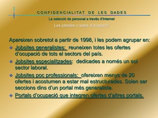 C O N F I D E N C IALI TAT

DE

LES

DADE S

La selecció de personal a través d’Internet

Les jobsites o webs d’ocupació

Apareixen sobretot a partir de 1998, i les podem agrupar en:
 Jobsites generalistes: reuneixen totes les ofertes
d’ocupació de tots el sectors del país.
 Jobsites especialitzades: dedicades a només un sol
sector laboral.
 Jobsites poc professionals: ofereixen menys de 20
ofertes i acostumen a estar mal estructurades. Solen ser
seccions dins d’un portal més generalista.
 Portals d’ocupació que integren ofertes d’altres portals.

 