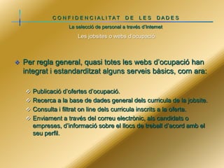 C O N F I D E N C IALI TAT

DE

LES

DADE S

La selecció de personal a través d’Internet

Les jobsites o webs d’ocupació



Per regla general, quasi totes les webs d’ocupació han
integrat i estandarditzat alguns serveis bàsics, com ara:
 Publicació d’ofertes d’ocupació.
 Recerca a la base de dades general dels curricula de la jobsite.
 Consulta i filtrat on line dels curricula inscrits a la oferta.
 Enviament a través del correu electrònic, als candidats o

empreses, d’informació sobre el llocs de treball d’acord amb el
seu perfil.

 