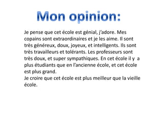 Je pense que cet école est génial, j’adore. Mes
copains sont extraordinaires et je les aime. Il sont
très généreux, doux, joyeux, et intelligents. Ils sont
très travailleurs et tolérants. Les professeurs sont
très doux, et super sympathiques. En cet école il y a
plus étudiants que en l’ancienne école, et cet école
est plus grand.
Je croire que cet école est plus meilleur que la vieille
école.
 