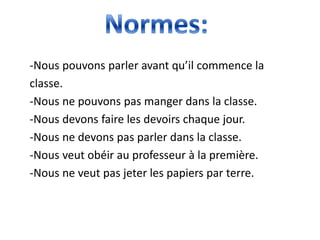 -Nous pouvons parler avant qu’il commence la
classe.
-Nous ne pouvons pas manger dans la classe.
-Nous devons faire les devoirs chaque jour.
-Nous ne devons pas parler dans la classe.
-Nous veut obéir au professeur à la première.
-Nous ne veut pas jeter les papiers par terre.
 