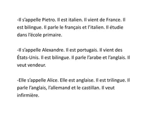 -Il s’appelle Pietro. Il est italien. Il vient de France. Il
est bilingue. Il parle le français et l’italien. Il étudie
dans l’école primaire.

-Il s’appelle Alexandre. Il est portugais. Il vient des
États-Unis. Il est bilingue. Il parle l’arabe et l’anglais. Il
veut vendeur.

-Elle s’appelle Alice. Elle est anglaise. Il est trilingue. Il
parle l’anglais, l’allemand et le castillan. Il veut
infirmière.
 