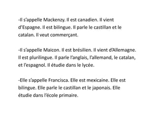 -Il s’appelle Mackenzy. Il est canadien. Il vient
d’Espagne. Il est bilingue. Il parle le castillan et le
catalan. Il veut commerçant.

-Il s’appelle Maicon. Il est brésilien. Il vient d’Allemagne.
Il est plurilingue. Il parle l’anglais, l’allemand, le catalan,
et l’espagnol. Il étudie dans le lycée.

-Elle s’appelle Francisca. Elle est mexicaine. Elle est
bilingue. Elle parle le castillan et le japonais. Elle
étudie dans l’école primaire.
 