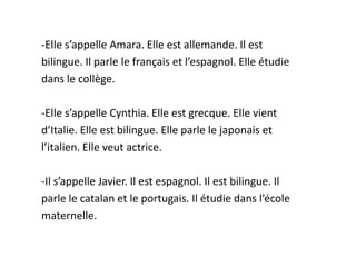 -Elle s’appelle Amara. Elle est allemande. Il est
bilingue. Il parle le français et l’espagnol. Elle étudie
dans le collège.

-Elle s’appelle Cynthia. Elle est grecque. Elle vient
d’Italie. Elle est bilingue. Elle parle le japonais et
l’italien. Elle veut actrice.

-Il s’appelle Javier. Il est espagnol. Il est bilingue. Il
parle le catalan et le portugais. Il étudie dans l’école
maternelle.
 