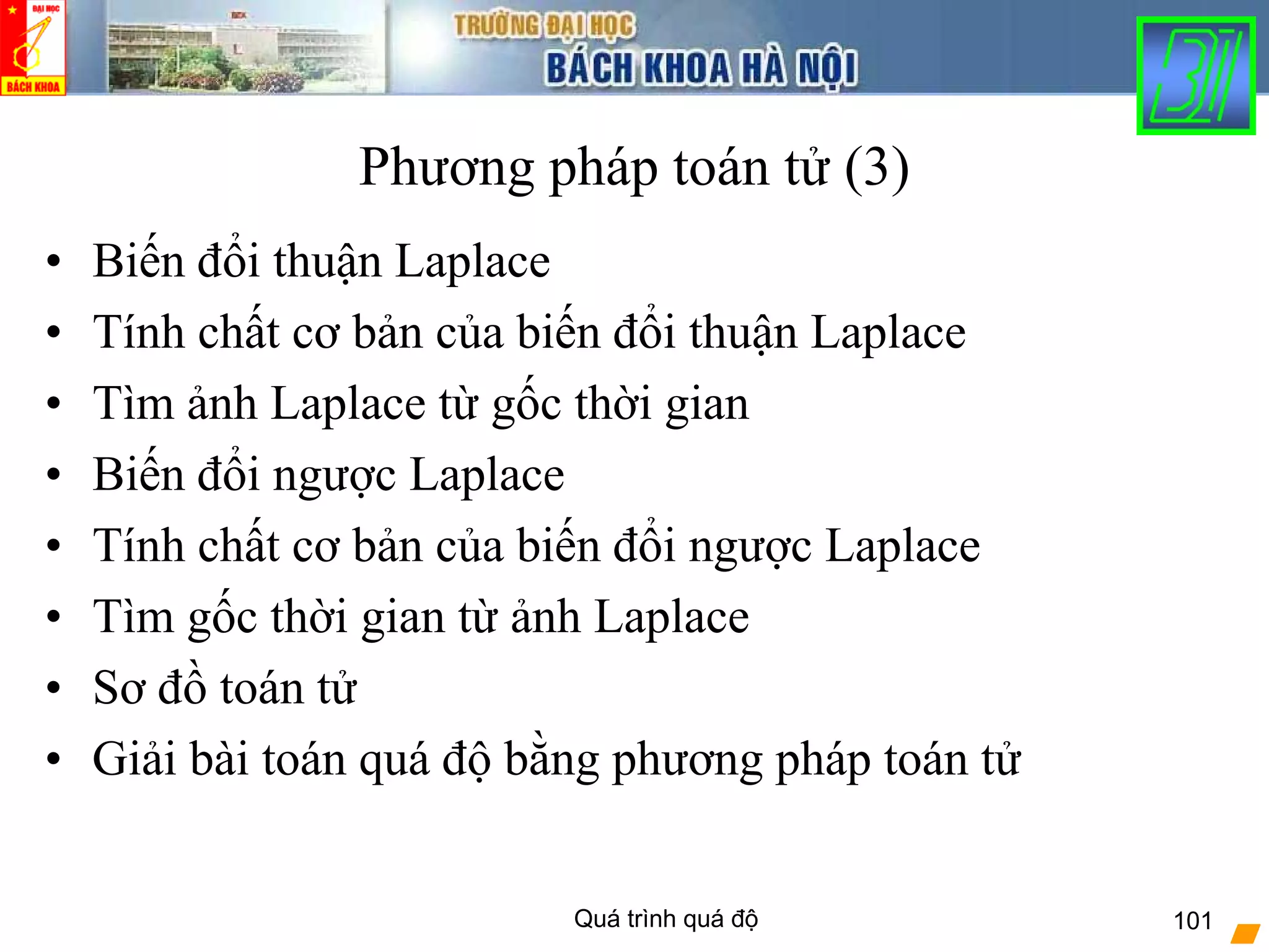 Quá trình quá độ 101
Phương pháp toán tử (3)
• Biến đổi thuận Laplace
• Tính chất cơ bản của biến đổi thuận Laplace
• Tìm ảnh Laplace từ gốc thời gian
• Biến đổi ngược Laplace
• Tính chất cơ bản của biến đổi ngược Laplace
• Tìm gốc thời gian từ ảnh Laplace
• Sơ đồ toán tử
• Giải bài toán quá độ bằng phương pháp toán tử
 