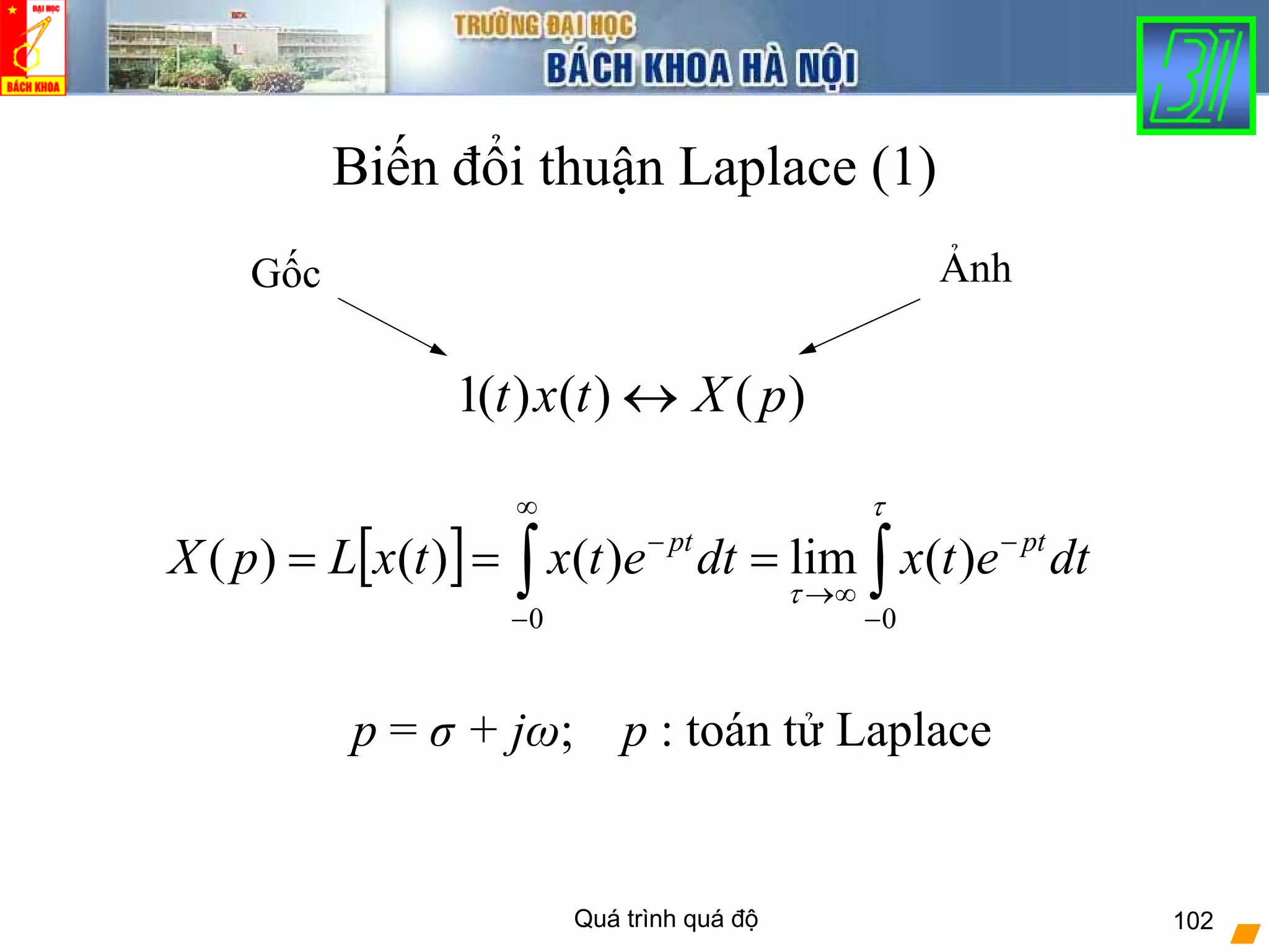 Quá trình quá độ 102
Biến đổi thuận Laplace (1)
)()()(1 pXtxt ↔
[ ] ∫∫ −
−
∞→
∞
−
−
===
τ
τ
00
)(lim)()()( dtetxdtetxtxLpX ptpt
Gốc Ảnh
p = σ + jω; p : toán tử Laplace
 