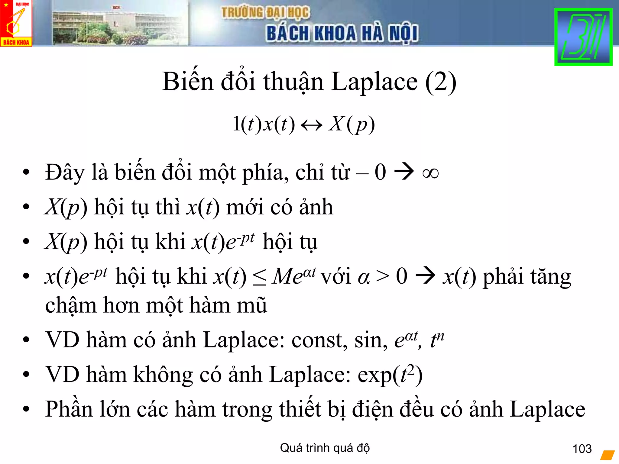 Quá trình quá độ 103
Biến đổi thuận Laplace (2)
• Đây là biến đổi một phía, chỉ từ – 0 ∞
• X(p) hội tụ thì x(t) mới có ảnh
• X(p) hội tụ khi x(t)e-pt hội tụ
• x(t)e-pt hội tụ khi x(t) ≤ Meαt với α > 0 x(t) phải tăng
chậm hơn một hàm mũ
• VD hàm có ảnh Laplace: const, sin, eαt, tn
• VD hàm không có ảnh Laplace: exp(t2)
• Phần lớn các hàm trong thiết bị điện đều có ảnh Laplace
)()()(1 pXtxt ↔
 