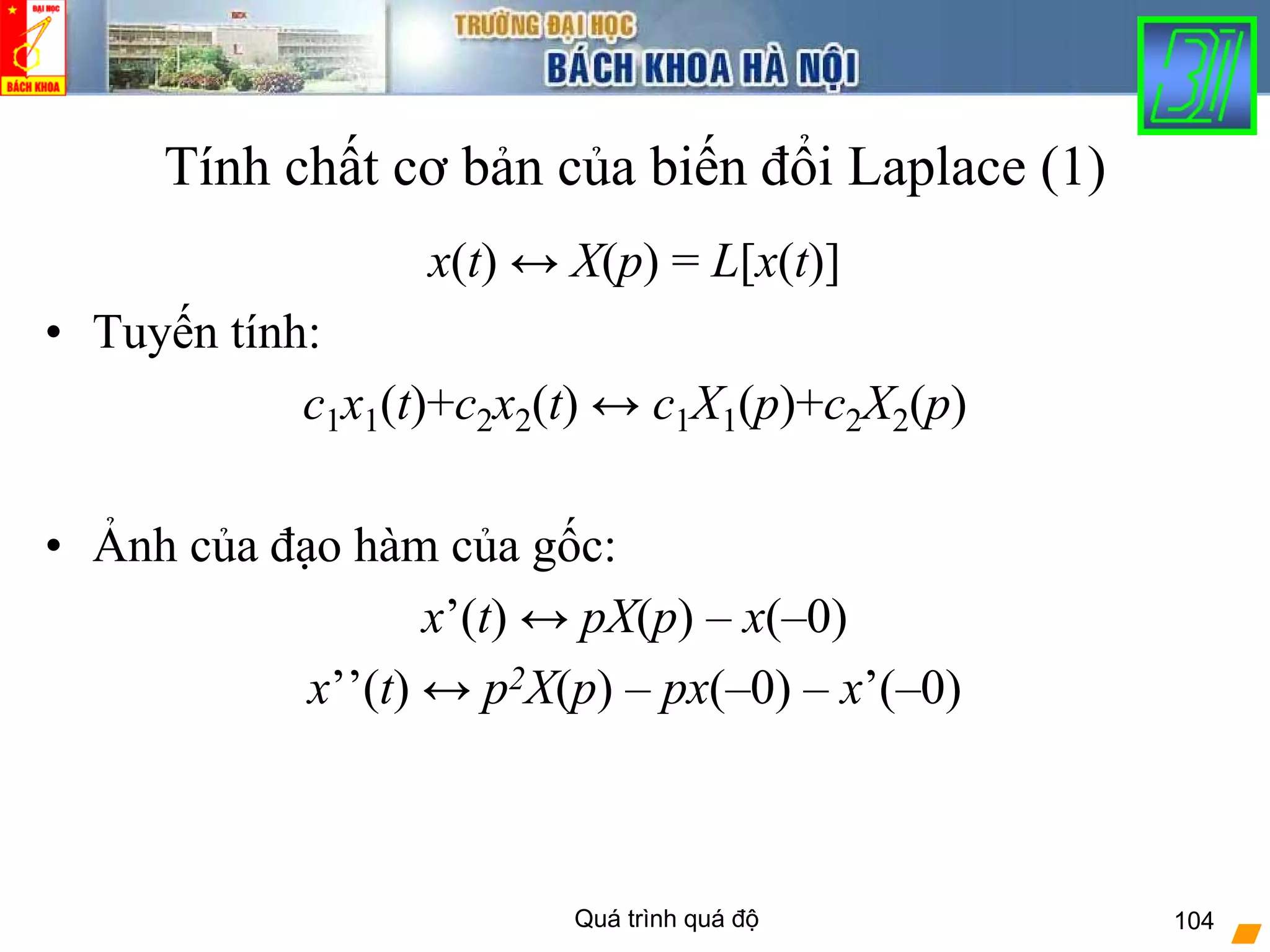 Quá trình quá độ 104
Tính chất cơ bản của biến đổi Laplace (1)
x(t) ↔ X(p) = L[x(t)]
• Tuyến tính:
c1x1(t)+c2x2(t) ↔ c1X1(p)+c2X2(p)
• Ảnh của đạo hàm của gốc:
x’(t) ↔ pX(p) – x(–0)
x’’(t) ↔ p2X(p) – px(–0) – x’(–0)
 