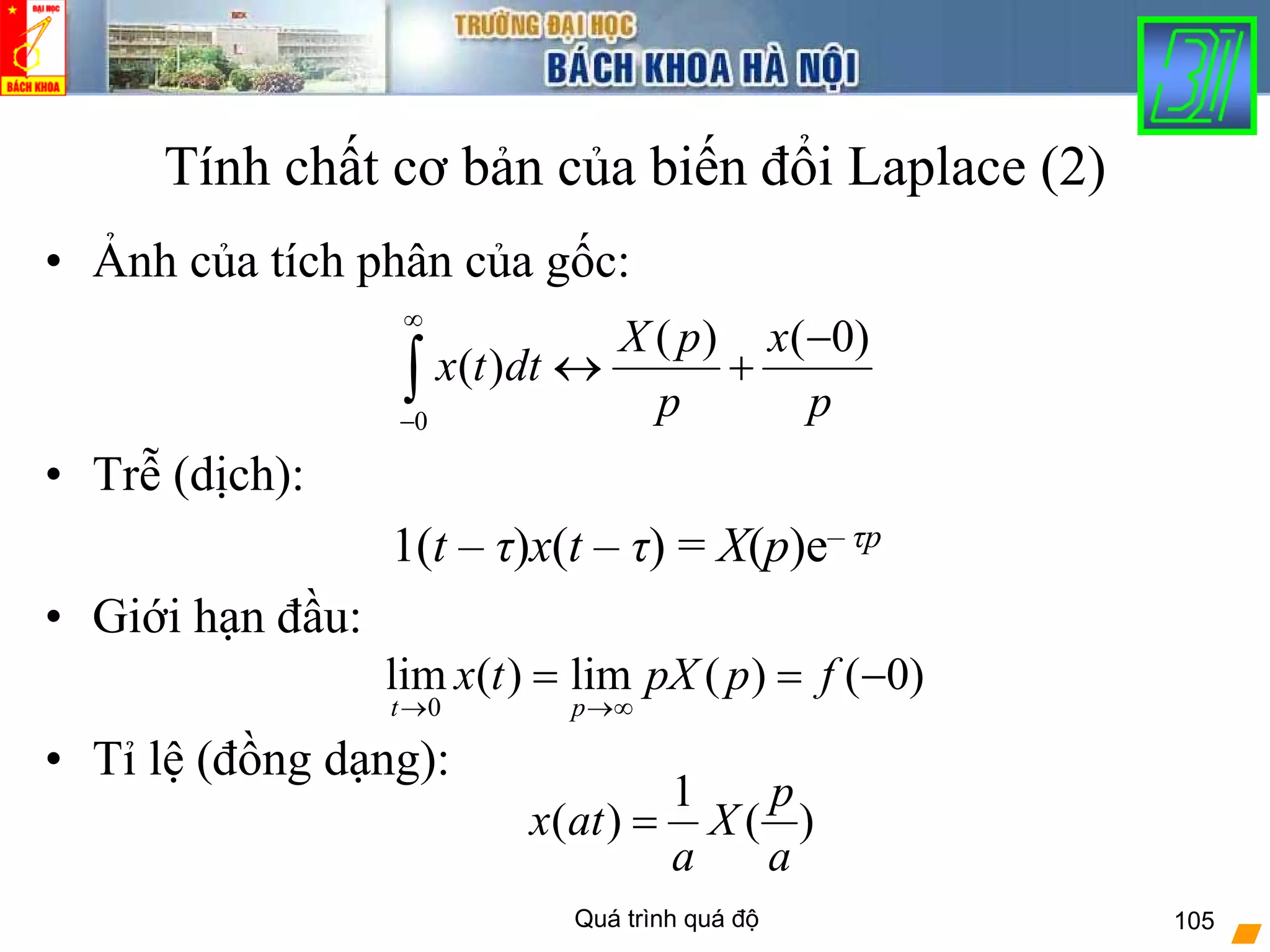 Quá trình quá độ 105
Tính chất cơ bản của biến đổi Laplace (2)
• Ảnh của tích phân của gốc:
• Trễ (dịch):
1(t – τ)x(t – τ) = X(p)e– τp
• Giới hạn đầu:
• Tỉ lệ (đồng dạng):
0
( ) ( 0)
( )
X p x
x t dt
p p
∞
−
−
↔ +∫
)0()(lim)(lim
0
−==
∞→→
fppXtx
pt
)(
1
)(
a
p
X
a
atx =
 