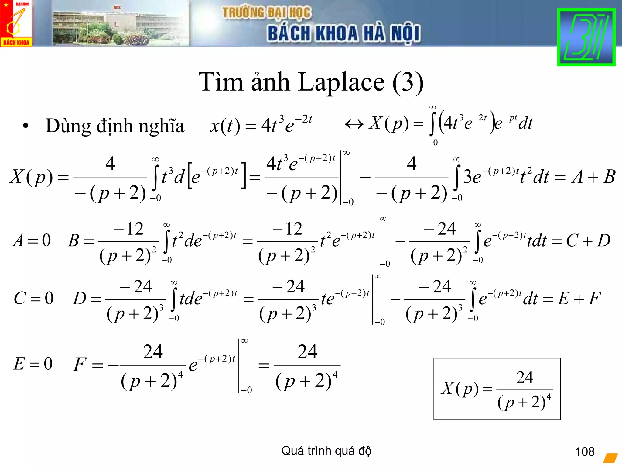 Quá trình quá độ 108
Tìm ảnh Laplace (3)
• Dùng định nghĩa t
ettx 23
4)( −
= ( )∫
∞
−
−−
=↔
0
23
4)( dteetpX ptt
[ ] BAdtte
pp
et
edt
p
pX tp
tp
tp
+=
+−
−
+−
=
+−
= ∫∫
∞
−
+−
∞
−
+−∞
−
+−
0
2)2(
0
)2(3
0
)2(3
3
)2(
4
)2(
4
)2(
4
)(
DCtdte
p
et
p
det
p
B tptptp
+=
+
−
−
+
−
=
+
−
= ∫∫
∞
−
+−
∞
−
+−
∞
−
+−
0
)2(
2
0
)2(2
2
0
)2(2
2
)2(
24
)2(
12
)2(
12
0=A
0=C FEdte
p
te
p
tde
p
D tptptp
+=
+
−
−
+
−
=
+
−
= ∫∫
∞
−
+−
∞
−
+−
∞
−
+−
0
)2(
3
0
)2(
3
0
)2(
3
)2(
24
)2(
24
)2(
24
0=E 4
0
)2(
4
)2(
24
)2(
24
+
=
+
−=
∞
−
+−
p
e
p
F tp
4
)2(
24
)(
+
=
p
pX
 