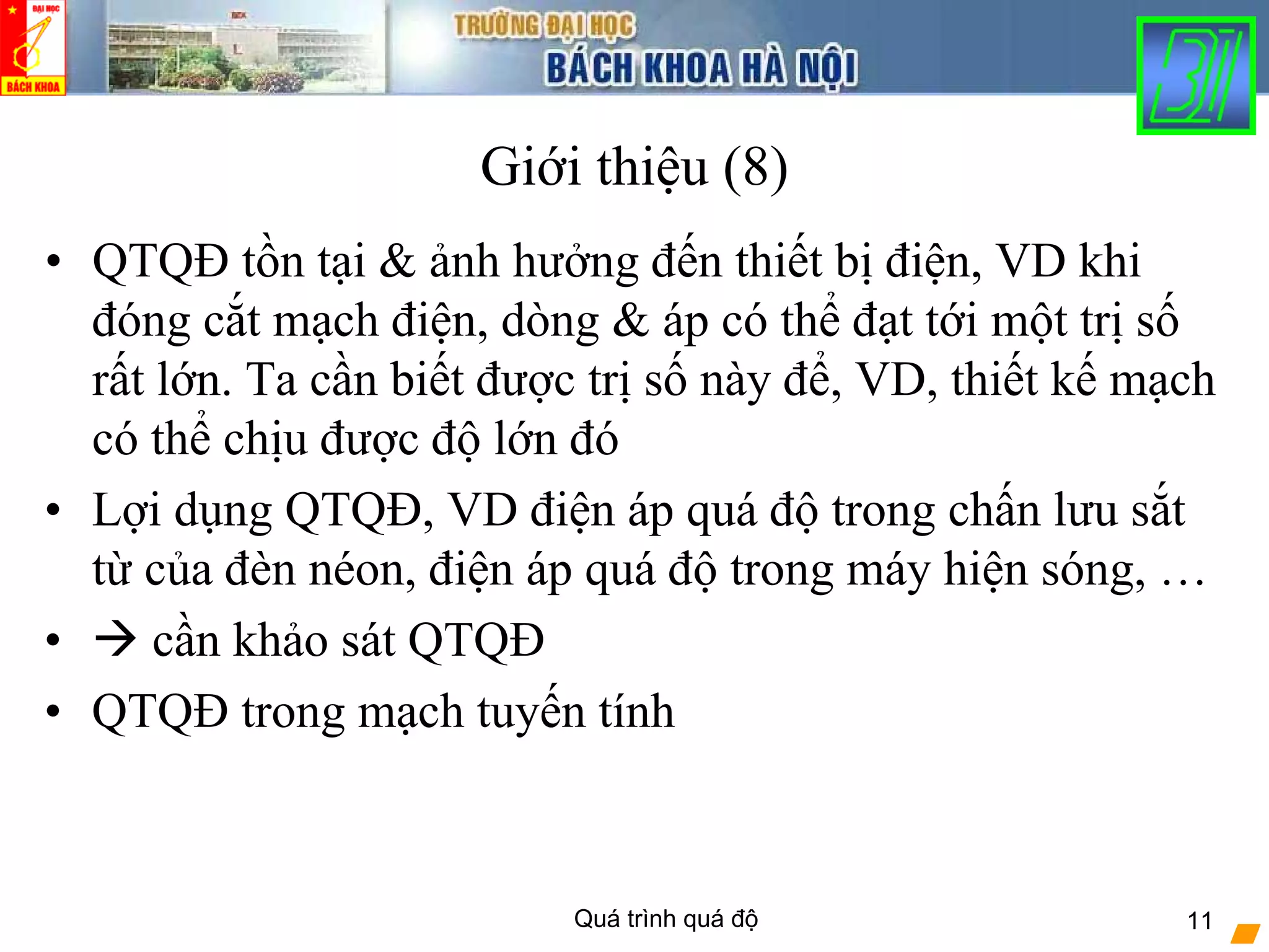 Quá trình quá độ 11
Giới thiệu (8)
• QTQĐ tồn tại & ảnh hưởng đến thiết bị điện, VD khi
đóng cắt mạch điện, dòng & áp có thể đạt tới một trị số
rất lớn. Ta cần biết được trị số này để, VD, thiết kế mạch
có thể chịu được độ lớn đó
• Lợi dụng QTQĐ, VD điện áp quá độ trong chấn lưu sắt
từ của đèn néon, điện áp quá độ trong máy hiện sóng, …
• cần khảo sát QTQĐ
• QTQĐ trong mạch tuyến tính
 