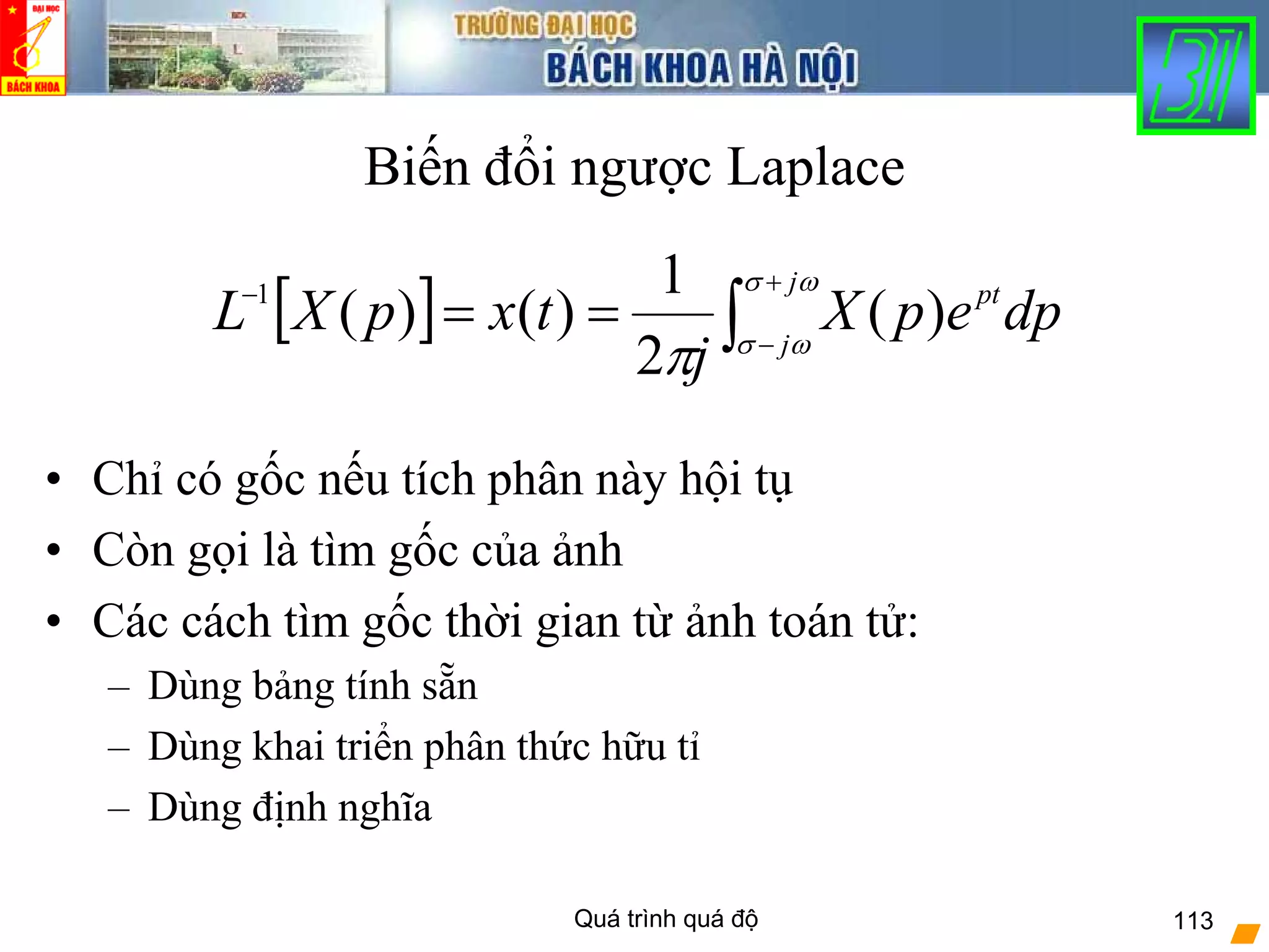 Quá trình quá độ 113
Biến đổi ngược Laplace
• Chỉ có gốc nếu tích phân này hội tụ
• Còn gọi là tìm gốc của ảnh
• Các cách tìm gốc thời gian từ ảnh toán tử:
– Dùng bảng tính sẵn
– Dùng khai triển phân thức hữu tỉ
– Dùng định nghĩa
[ ] ∫
+
−
−
==
ωσ
ωσ
π
j
j
pt
dpepX
j
txpXL )(
2
1
)()(1
 