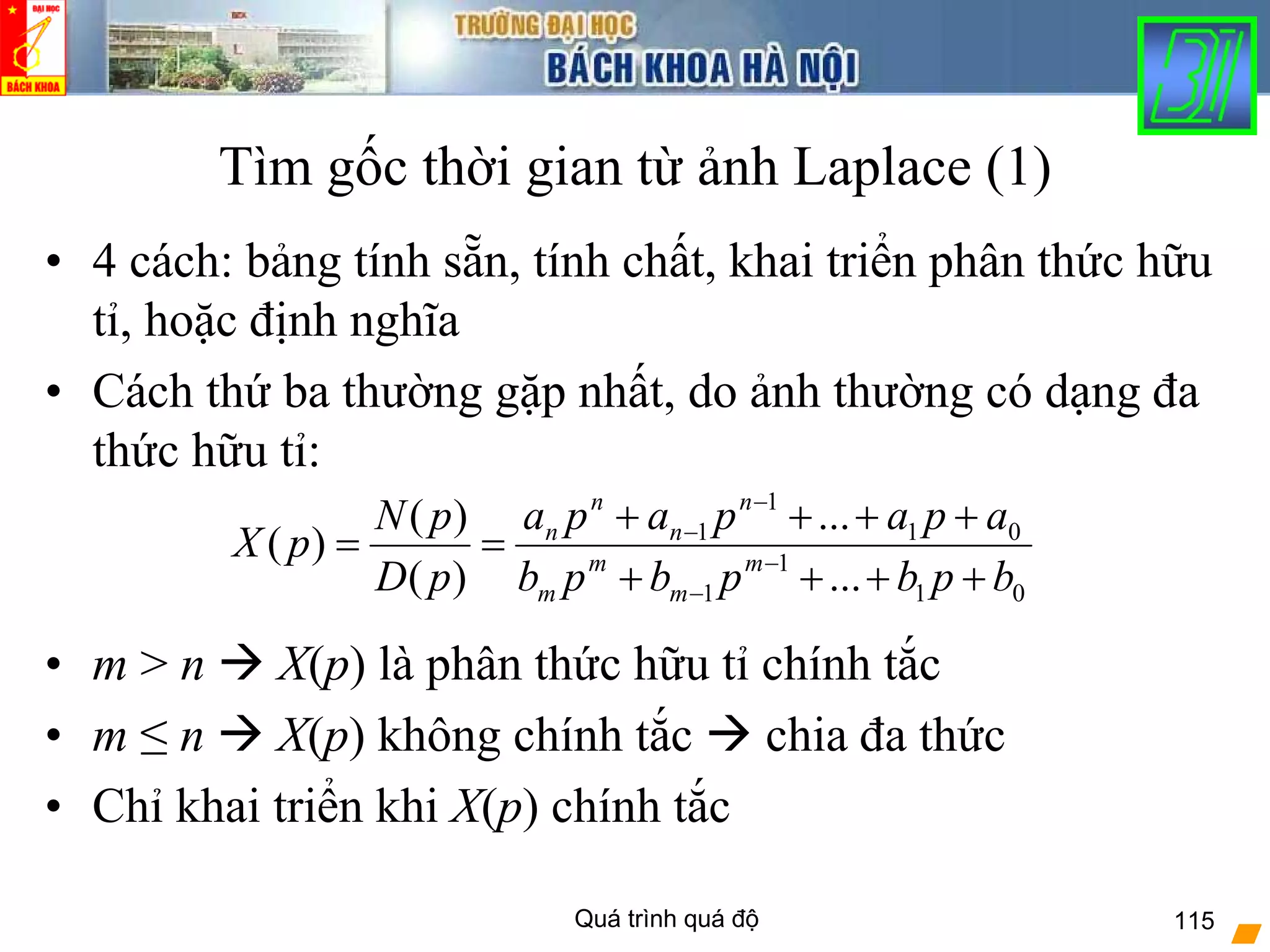 Quá trình quá độ 115
Tìm gốc thời gian từ ảnh Laplace (1)
• 4 cách: bảng tính sẵn, tính chất, khai triển phân thức hữu
tỉ, hoặc định nghĩa
• Cách thứ ba thường gặp nhất, do ảnh thường có dạng đa
thức hữu tỉ:
• m > n X(p) là phân thức hữu tỉ chính tắc
• m ≤ n X(p) không chính tắc chia đa thức
• Chỉ khai triển khi X(p) chính tắc
01
1
1
01
1
1
...
...
)(
)(
)(
bpbpbpb
apapapa
pD
pN
pX m
m
m
m
n
n
n
n
++++
++++
== −
−
−
−
 