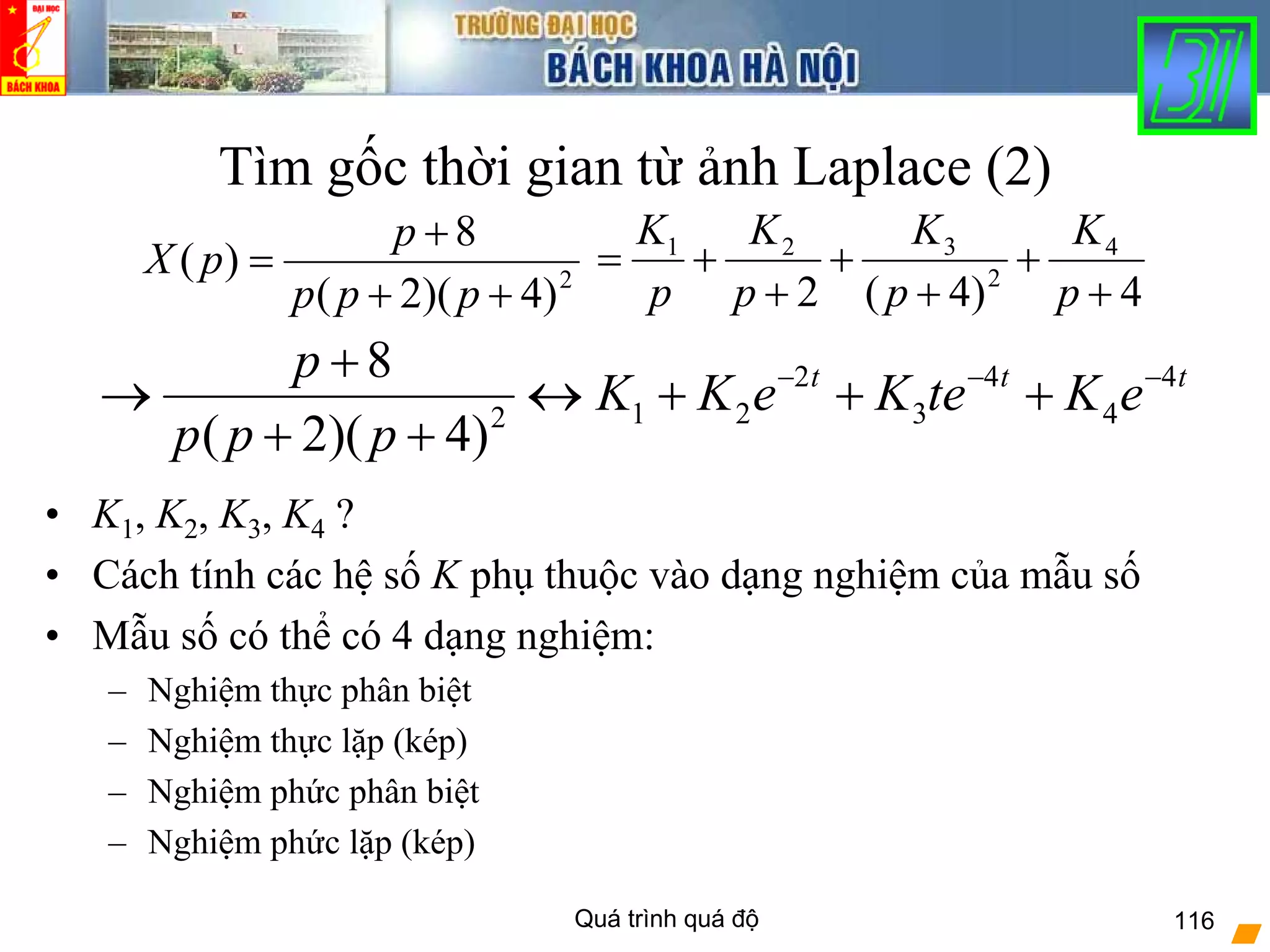 Quá trình quá độ 116
Tìm gốc thời gian từ ảnh Laplace (2)
• K1, K2, K3, K4 ?
• Cách tính các hệ số K phụ thuộc vào dạng nghiệm của mẫu số
• Mẫu số có thể có 4 dạng nghiệm:
– Nghiệm thực phân biệt
– Nghiệm thực lặp (kép)
– Nghiệm phức phân biệt
– Nghiệm phức lặp (kép)
2
)4)(2(
8
)(
++
+
=
ppp
p
pX
4)4(2
4
2
321
+
+
+
+
+
+=
p
K
p
K
p
K
p
K
2 4 4
1 2 3 42
8
( 2)( 4)
t t tp
K K e K te K e
p p p
− − −+
→ ↔ + + +
+ +
 