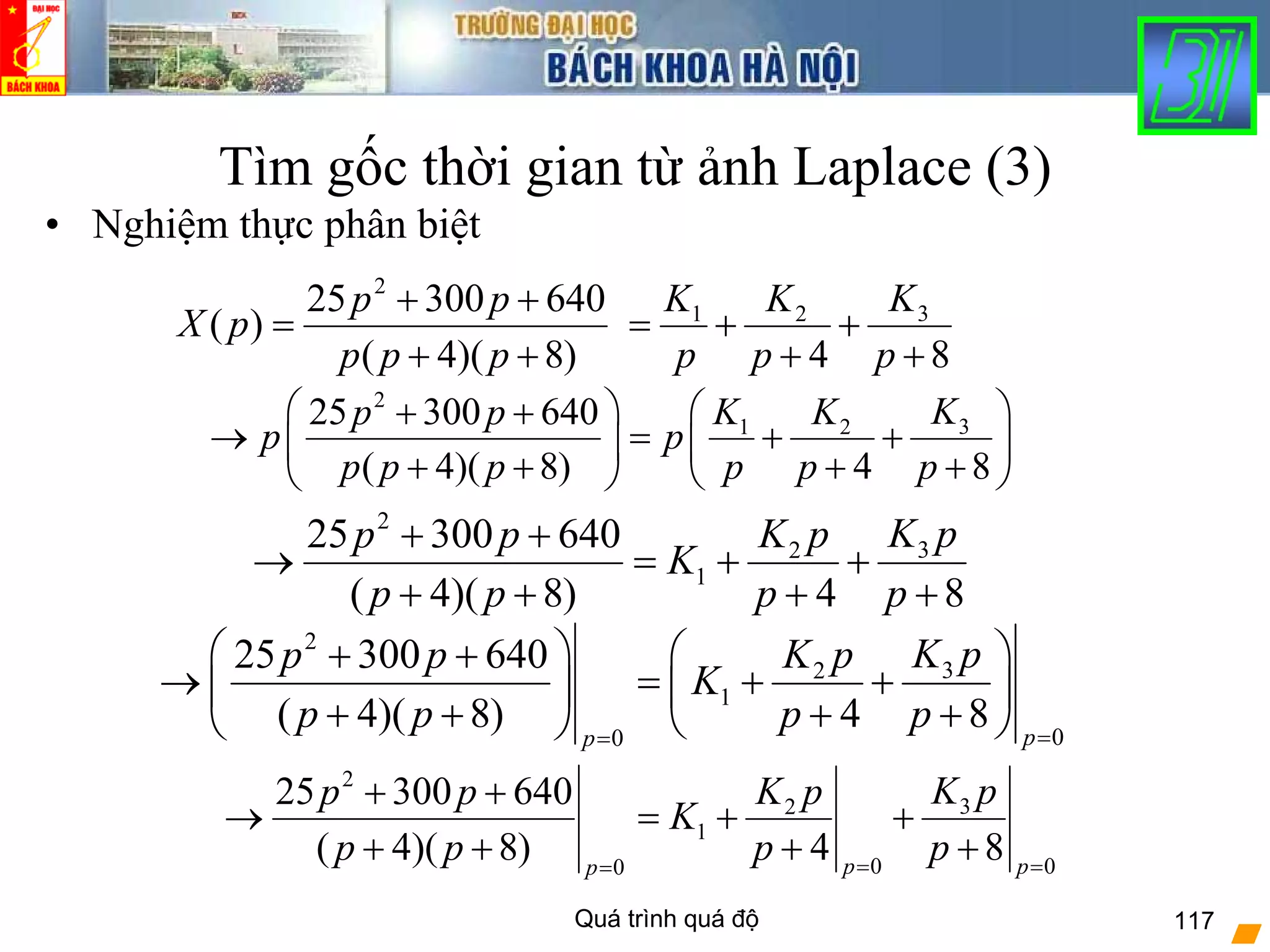 Quá trình quá độ 117
Tìm gốc thời gian từ ảnh Laplace (3)
• Nghiệm thực phân biệt
)8)(4(
64030025
)(
2
++
++
=
ppp
pp
pX
84
321
+
+
+
+=
p
K
p
K
p
K
2
32
1
25 300 640
( 4)( 8) 4 8
K pK pp p
K
p p p p
+ +
→ = + +
+ + + +
2
31 225 300 640
( 4)( 8) 4 8
KK Kp p
p p
p p p p p p
⎛ ⎞ ⎛ ⎞+ +
→ = + +⎜ ⎟ ⎜ ⎟
+ + + +⎝ ⎠⎝ ⎠
2
32
1
00
25 300 640
( 4)( 8) 4 8 pp
K pK pp p
K
p p p p ==
⎛ ⎞ ⎛ ⎞+ +
→ = + +⎜ ⎟ ⎜ ⎟
+ + + +⎝ ⎠⎝ ⎠
2
32
1
0 00
25 300 640
( 4)( 8) 4 8p pp
K pK pp p
K
p p p p= ==
+ +
→ = + +
+ + + +
 