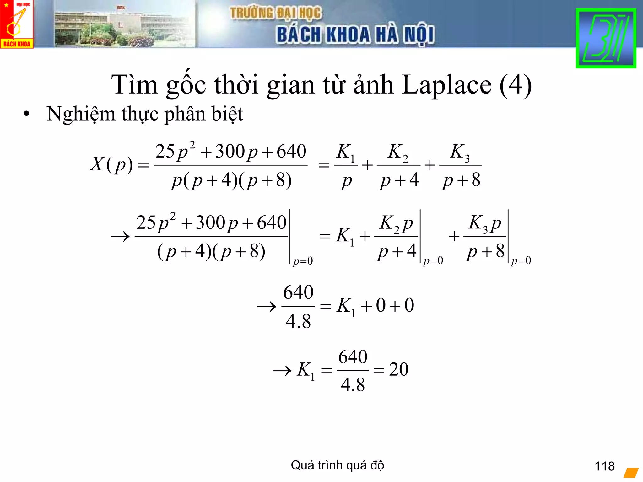 Quá trình quá độ 118
Tìm gốc thời gian từ ảnh Laplace (4)
• Nghiệm thực phân biệt
)8)(4(
64030025
)(
2
++
++
=
ppp
pp
pX
84
321
+
+
+
+=
p
K
p
K
p
K
2
32
1
0 00
25 300 640
( 4)( 8) 4 8p pp
K pK pp p
K
p p p p= ==
+ +
→ = + +
+ + + +
1
640
0 0
4.8
K→ = + +
1
640
20
4.8
K→ = =
 