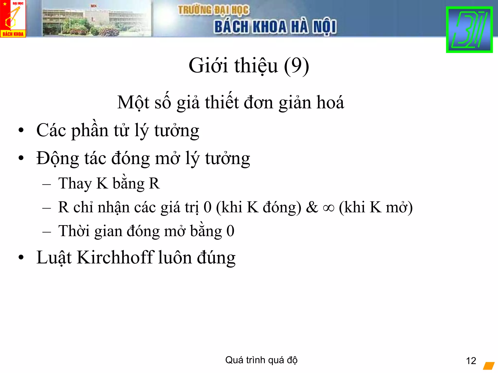 Quá trình quá độ 12
Giới thiệu (9)
Một số giả thiết đơn giản hoá
• Các phần tử lý tưởng
• Động tác đóng mở lý tưởng
– Thay K bằng R
– R chỉ nhận các giá trị 0 (khi K đóng) & ∞ (khi K mở)
– Thời gian đóng mở bằng 0
• Luật Kirchhoff luôn đúng
 