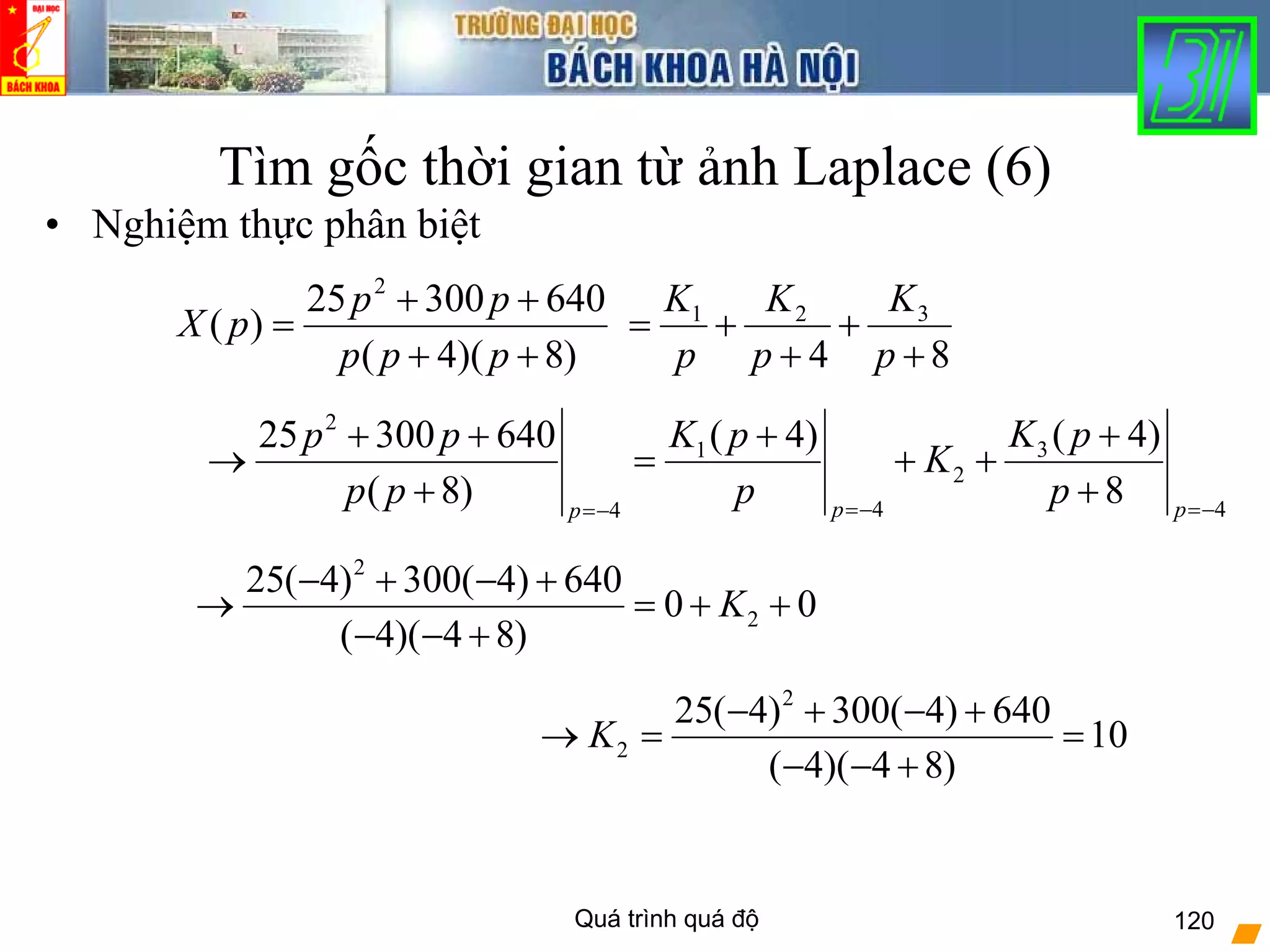 Quá trình quá độ 120
Tìm gốc thời gian từ ảnh Laplace (6)
• Nghiệm thực phân biệt
)8)(4(
64030025
)(
2
++
++
=
ppp
pp
pX
84
321
+
+
+
+=
p
K
p
K
p
K
2
31
2
4 44
( 4)( 4)25 300 640
( 8) 8p pp
K pK pp p
K
p p p p=− =−=−
+++ +
→ = + +
+ +
2
2
25( 4) 300( 4) 640
0 0
( 4)( 4 8)
K
− + − +
→ = + +
− − +
2
2
25( 4) 300( 4) 640
10
( 4)( 4 8)
K
− + − +
→ = =
− − +
 