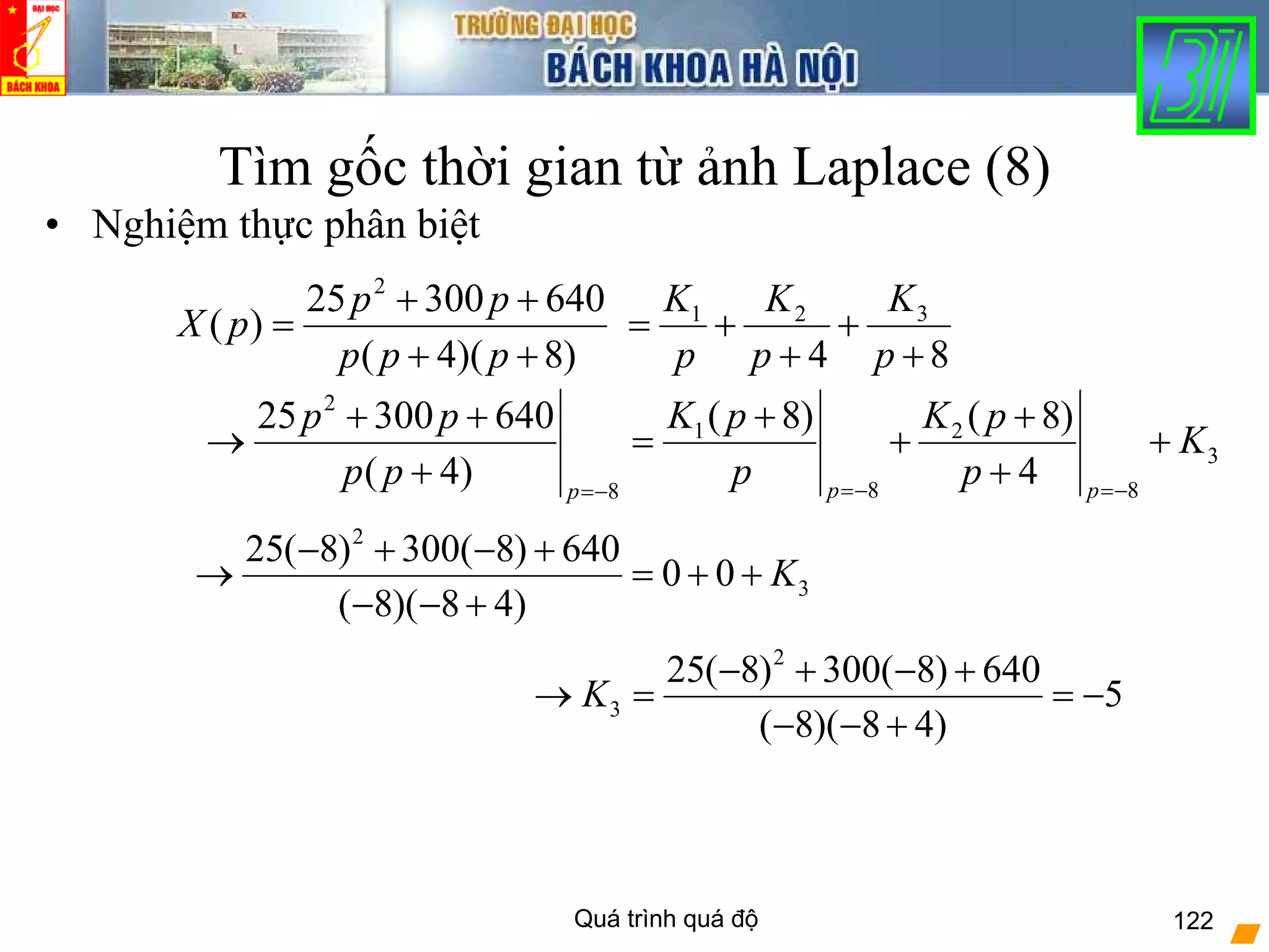 Quá trình quá độ 122
Tìm gốc thời gian từ ảnh Laplace (8)
• Nghiệm thực phân biệt
)8)(4(
64030025
)(
2
++
++
=
ppp
pp
pX
84
321
+
+
+
+=
p
K
p
K
p
K
2
1 2
3
8 88
( 8) ( 8)25 300 640
( 4) 4p pp
K p K pp p
K
p p p p=− =−=−
+ ++ +
→ = + +
+ +
2
3
25( 8) 300( 8) 640
0 0
( 8)( 8 4)
K
− + − +
→ = + +
− − +
2
3
25( 8) 300( 8) 640
5
( 8)( 8 4)
K
− + − +
→ = = −
− − +
 
