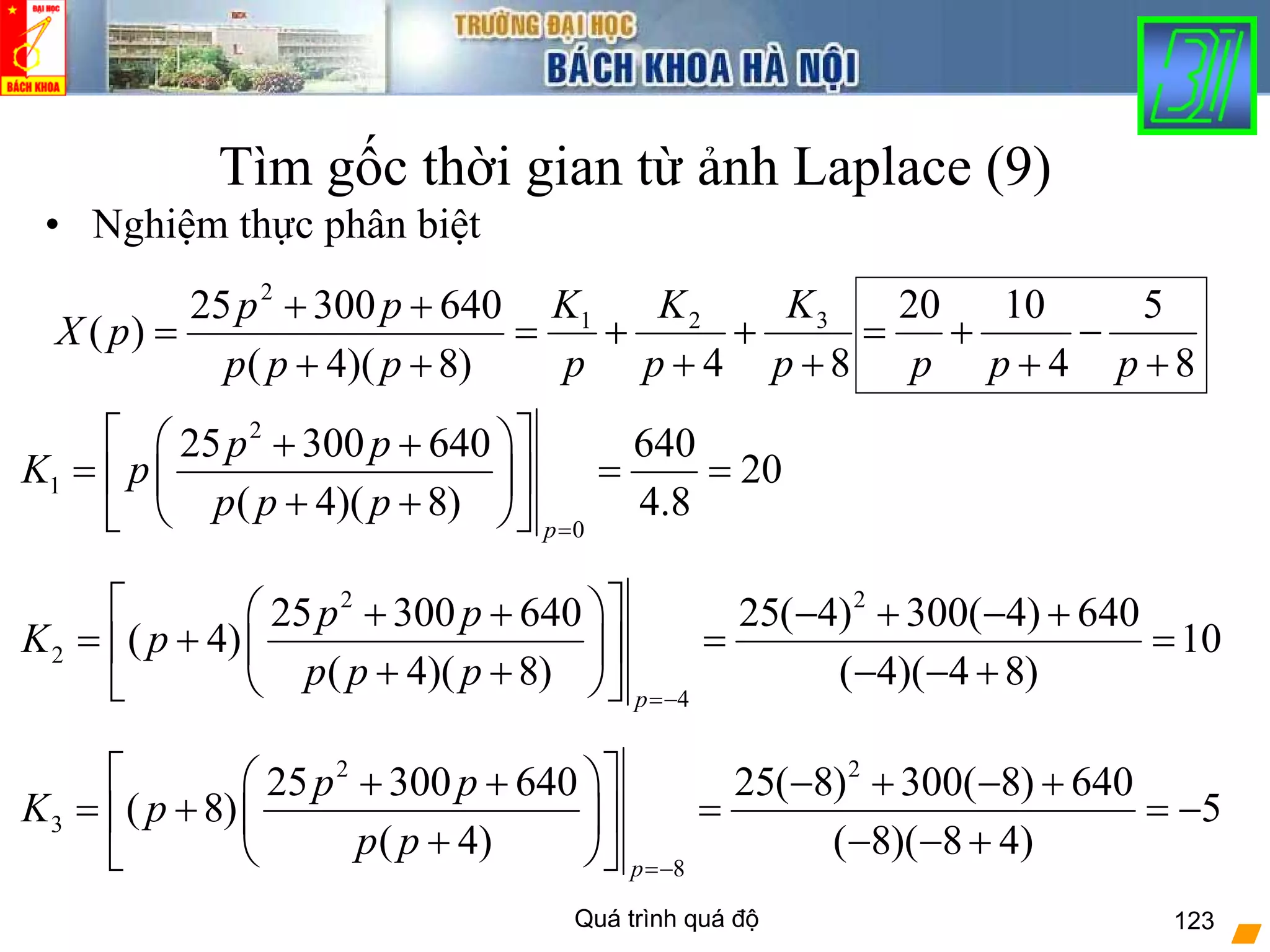 Quá trình quá độ 123
Tìm gốc thời gian từ ảnh Laplace (9)
• Nghiệm thực phân biệt
)8)(4(
64030025
)(
2
++
++
=
ppp
pp
pX
84
321
+
+
+
+=
p
K
p
K
p
K
2
1
0
25 300 640 640
20
( 4)( 8) 4.8
p
p p
K p
p p p
=
⎡ ⎤⎛ ⎞+ +
= = =⎢ ⎥⎜ ⎟
+ +⎝ ⎠⎣ ⎦
2 2
2
4
25 300 640 25( 4) 300( 4) 640
( 4) 10
( 4)( 8) ( 4)( 4 8)
p
p p
K p
p p p
=−
⎡ ⎤⎛ ⎞+ + − + − +
= + = =⎢ ⎥⎜ ⎟
+ + − − +⎝ ⎠⎣ ⎦
2 2
3
8
25 300 640 25( 8) 300( 8) 640
( 8) 5
( 4) ( 8)( 8 4)
p
p p
K p
p p
=−
⎡ ⎤⎛ ⎞+ + − + − +
= + = = −⎢ ⎥⎜ ⎟
+ − − +⎝ ⎠⎣ ⎦
8
5
4
1020
+
−
+
+=
ppp
 