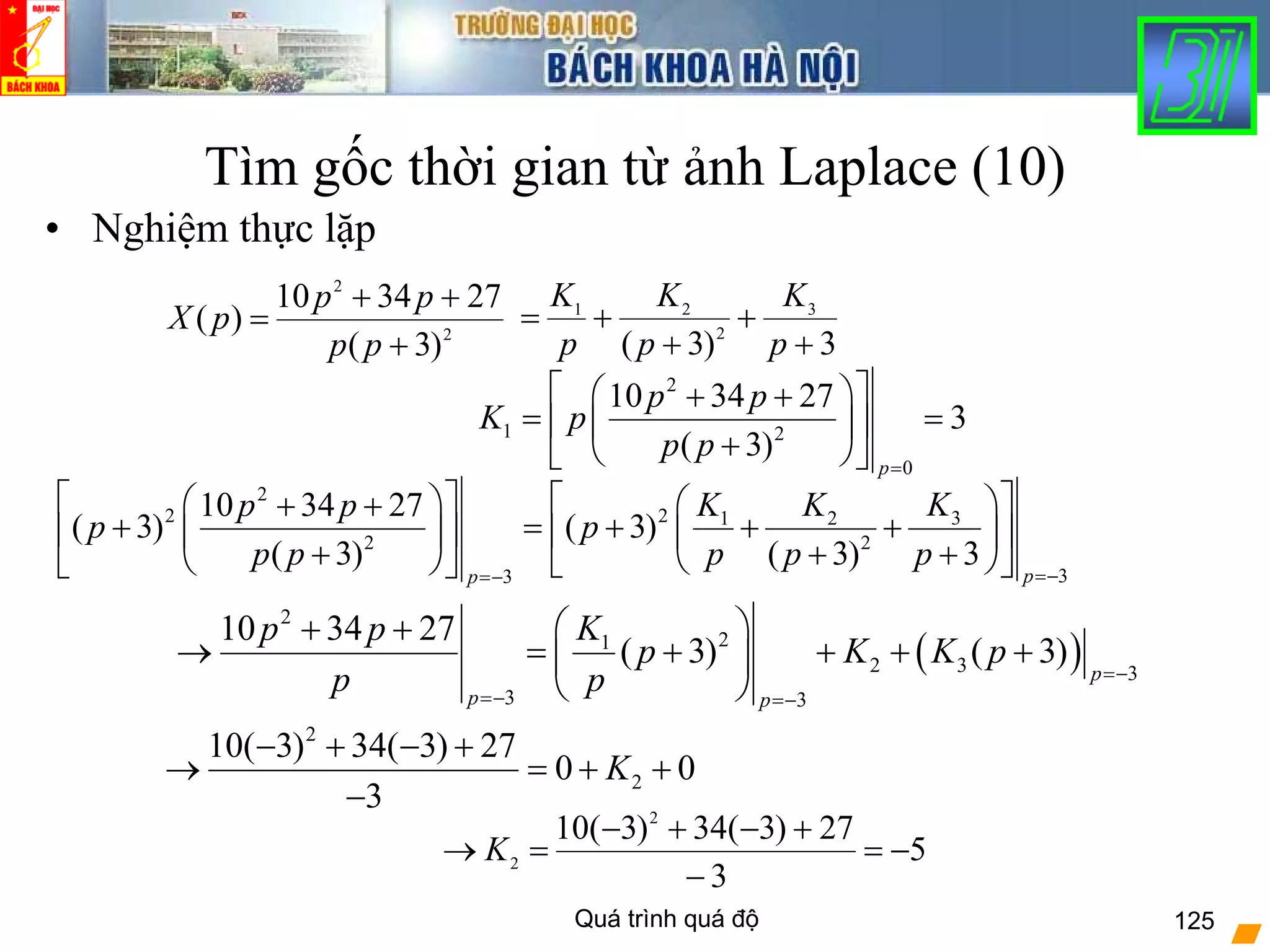 Quá trình quá độ 125
Tìm gốc thời gian từ ảnh Laplace (10)
• Nghiệm thực lặp
2
2
)3(
273410
)(
+
++
=
pp
pp
pX
3)3(
3
2
21
+
+
+
+=
p
K
p
K
p
K
2
1 2
0
10 34 27
3
( 3)
p
p p
K p
p p
=
⎡ ⎤⎛ ⎞+ +
= =⎢ ⎥⎜ ⎟
+⎝ ⎠⎣ ⎦
( )
2
21
2 3 3
3 3
10 34 27
( 3) ( 3) p
p p
Kp p
p K K p
p p =−
=− =−
⎛ ⎞+ +
→ = + + + +⎜ ⎟
⎝ ⎠
2
2 2 31 2
2 2
33
10 34 27
( 3) ( 3)
( 3) ( 3) 3
pp
KK Kp p
p p
p p p p p
=−=−
⎡ ⎤ ⎡ ⎤⎛ ⎞ ⎛ ⎞+ +
+ = + + +⎢ ⎥ ⎢ ⎥⎜ ⎟ ⎜ ⎟
+ + +⎝ ⎠⎝ ⎠ ⎣ ⎦⎣ ⎦
2
2
10( 3) 34( 3) 27
0 0
3
K
− + − +
→ = + +
−
5
3
27)3(34)3(10 2
2 −=
−
+−+−
=→ K
 