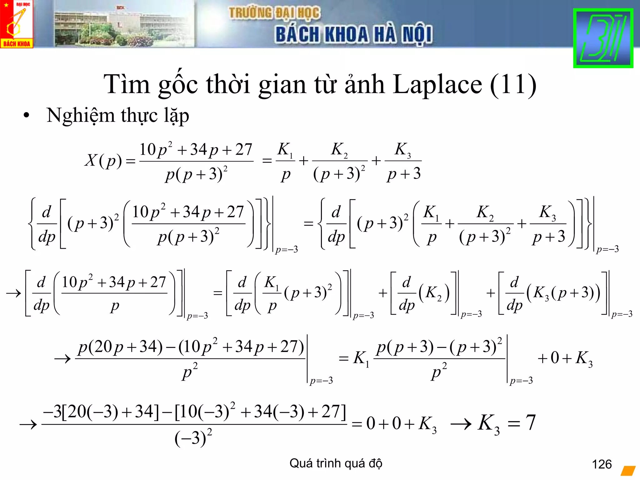 Quá trình quá độ 126
Tìm gốc thời gian từ ảnh Laplace (11)
• Nghiệm thực lặp
2
2
)3(
273410
)(
+
++
=
pp
pp
pX
3)3(
3
2
21
+
+
+
+=
p
K
p
K
p
K
2
2 2 31 2
2 2
33
10 34 27
( 3) ( 3)
( 3) ( 3) 3
pp
KK Kd p p d
p p
dp p p dp p p p
=−=−
⎧ ⎫ ⎧ ⎫⎡ ⎤ ⎡ ⎤⎛ ⎞ ⎛ ⎞+ +⎪ ⎪ ⎪ ⎪
+ = + + +⎨ ⎬ ⎨ ⎬⎢ ⎥ ⎢ ⎥⎜ ⎟ ⎜ ⎟
+ + +⎝ ⎠⎪ ⎪⎝ ⎠⎪ ⎪ ⎣ ⎦⎣ ⎦ ⎩ ⎭⎩ ⎭
( ) ( )
2
21
2 3
3 333
10 34 27
( 3) ( 3)
p ppp
Kd p p d d d
p K K p
dp p dp p dp dp=− =−=−=−
⎡ ⎤ ⎡ ⎤⎛ ⎞ ⎛ ⎞ ⎡ ⎤ ⎡ ⎤+ +
→ = + + + +⎢ ⎥ ⎢ ⎥⎜ ⎟ ⎜ ⎟ ⎢ ⎥ ⎢ ⎥
⎝ ⎠ ⎣ ⎦ ⎣ ⎦⎝ ⎠ ⎣ ⎦⎣ ⎦
2 2
1 32 2
3 3
(20 34) (10 34 27) ( 3) ( 3)
0
p p
p p p p p p p
K K
p p=− =−
+ − + + + − +
→ = + +
2
32
3[20( 3) 34] [10( 3) 34( 3) 27]
0 0
( 3)
K
− − + − − + − +
→ = + +
− 3 7K→ =
 